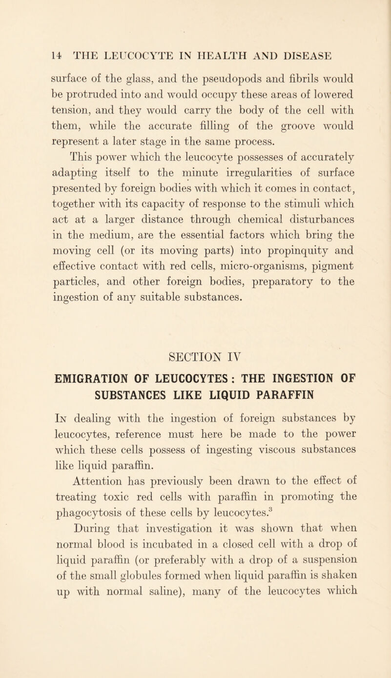 surface of the glass, and the pseudopods and fibrils would be protruded into and would occupy these areas of lowered tension, and they would carry the body of the cell with them, while the accurate filling of the groove would represent a later stage in the same process. This power which the leucocyte possesses of accurately adapting itself to the minute irregularities of surface presented by foreign bodies with which it comes in contact, together with its capacity of response to the stimuli which act at a larger distance through chemical disturbances in the medium, are the essential factors which bring the moving cell (or its moving parts) into propinquity and effective contact with red cells, micro-organisms, pigment particles, and other foreign bodies, preparatory to the ingestion of any suitable substances. SECTION IY EMIGRATION OF LEUCOCYTES : THE INGESTION OF SUBSTANCES LIKE LIQUID PARAFFIN In dealing with the ingestion of foreign substances by leucocytes, reference must here be made to the power which these cells possess of ingesting viscous substances like liquid paraffin. Attention has previously been drawn to the effect of treating toxic red cells with paraffin in promoting the phagocytosis of these cells by leucocytes.3 During that investigation it was shown that when normal blood is incubated in a closed cell with a drop of liquid paraffin (or preferably with a drop of a suspension of the small globules formed when liquid paraffin is shaken up with normal saline), many of the leucocytes which