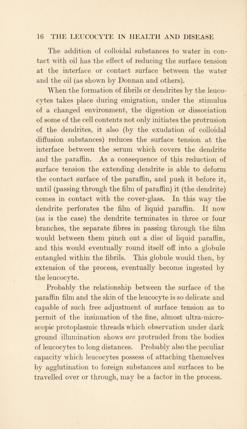 The addition of colloidal substances to water in con¬ tact with oil has the effect of reducing the surface tension at the interface or contact surface between the water and the oil (as shown by Donnan and others). When the formation of fibrils or dendrites by the leuco¬ cytes takes place during emigration, under the stimulus of a changed environment, the digestion or dissociation of some of the cell contents not only initiates the protrusion of the dendrites, it also (by the exudation of colloidal diffusion substances) reduces the surface tension at the interface between the serum which covers the dendrite and the paraffin. As a consequence of this reduction of surface tension the extending dendrite is able to deform the contact surface of the paraffin, and push it before it, until (passing through the film of paraffin) it (the dendrite) comes in contact with the cover-glass. In this way the dendrite perforates the film of liquid paraffin. If now (as is the case) the dendrite terminates in three or four branches, the separate fibres in passing through the film would between them pinch out a disc of liquid paraffin, and this would eventually round itself off into a globule entangled within the fibrils. This globule would then, by extension of the process, eventually become ingested by the leucocyte. Probably the relationship between the surface of the paraffin film and the skin of the leucocyte is so delicate and capable of such free adjustment of surface tension as to permit of the insinuation of the fine, almost ultra-micro¬ scopic protoplasmic threads which observation under dark ground illumination shows are protruded from the bodies of leucocytes to long distances. Probably also the peculiar capacity which leucocytes possess of attaching themselves by agglutination to foreign substances and surfaces to be travelled over or through, may be a factor in the process.