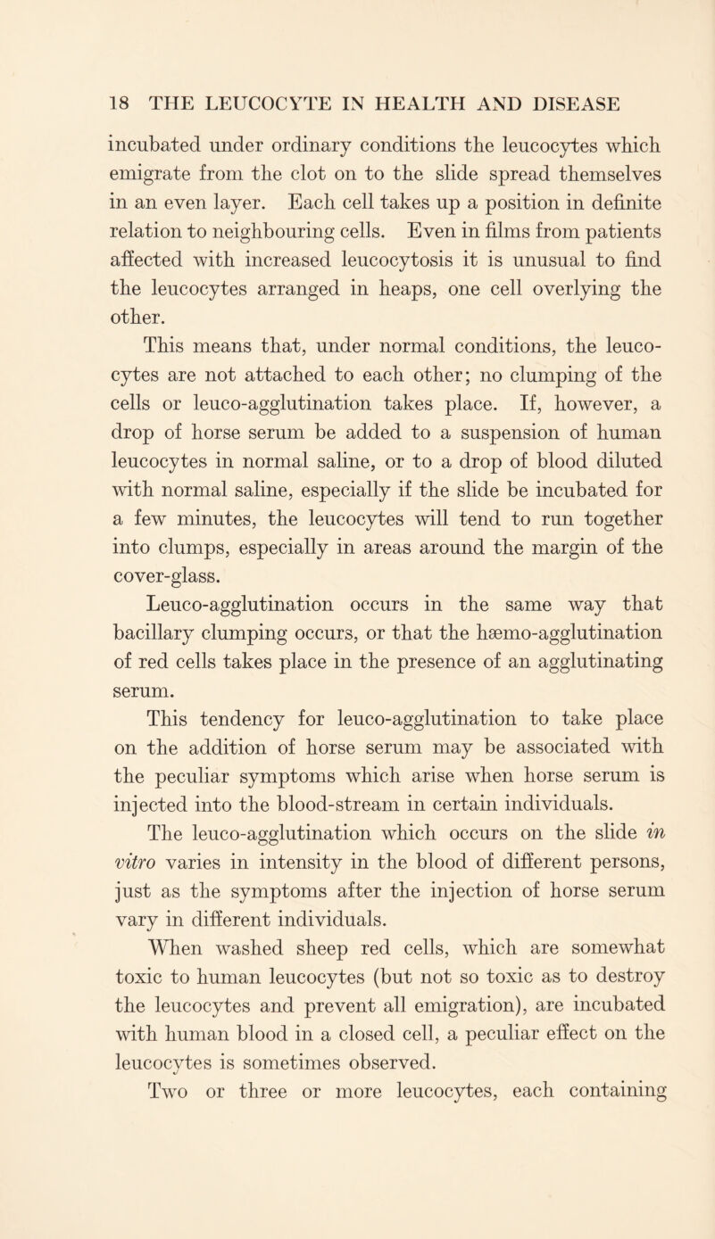 incubated under ordinary conditions the leucocytes which emigrate from the clot on to the slide spread themselves in an even layer. Each cell takes up a position in definite relation to neighbouring cells. Even in films from patients affected with increased leucocytosis it is unusual to find the leucocytes arranged in heaps, one cell overlying the other. This means that, under normal conditions, the leuco¬ cytes are not attached to each other; no clumping of the cells or leuco-agglutination takes place. If, however, a drop of horse serum be added to a suspension of human leucocytes in normal saline, or to a drop of blood diluted with normal saline, especially if the slide be incubated for a few minutes, the leucocytes will tend to run together into clumps, especially in areas around the margin of the cover-glass. Leuco-agglutination occurs in the same way that bacillary clumping occurs, or that the hsemo-agglutination of red cells takes place in the presence of an agglutinating serum. This tendency for leuco-agglutination to take place on the addition of horse serum may be associated with the peculiar symptoms which arise when horse serum is injected into the blood-stream in certain individuals. The leuco-agglutination which occurs on the slide in vitro varies in intensity in the blood of different persons, just as the symptoms after the injection of horse serum vary in different individuals. When washed sheep red cells, which are somewhat toxic to human leucocytes (but not so toxic as to destroy the leucocytes and prevent all emigration), are incubated with human blood in a closed cell, a peculiar effect on the leucocytes is sometimes observed. Two or three or more leucocytes, each containing