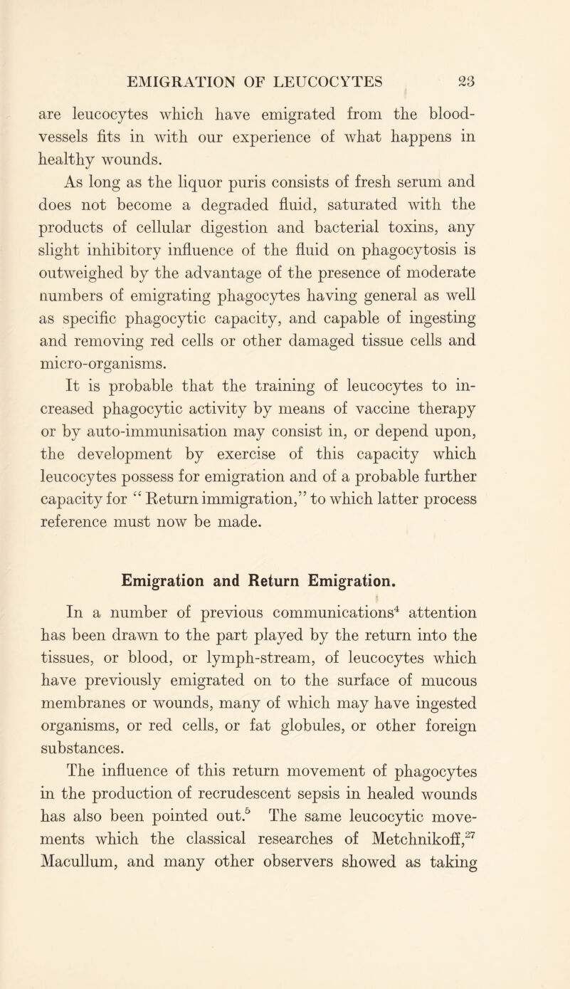 are leucocytes which have emigrated from the blood¬ vessels fits in with our experience of what happens in healthy wounds. As long as the liquor puris consists of fresh serum and does not become a degraded fluid, saturated with the products of cellular digestion and bacterial toxins, any slight inhibitory influence of the fluid on phagocytosis is outweighed by the advantage of the presence of moderate numbers of emigrating phagocytes having general as well as specific phagocytic capacity, and capable of ingesting and removing red cells or other damaged tissue cells and micro-organisms. It is probable that the training of leucocytes to in¬ creased phagocytic activity by means of vaccine therapy or by auto-immunisation may consist in, or depend upon, the development by exercise of this capacity which leucocytes possess for emigration and of a probable further capacity for “ Return immigration,” to which latter process reference must now be made. Emigration and Return Emigration. In a number of previous communications4 attention has been drawn to the part played by the return into the tissues, or blood, or lymph-stream, of leucocytes which have previously emigrated on to the surface of mucous membranes or wounds, many of which may have ingested organisms, or red cells, or fat globules, or other foreign substances. The influence of this return movement of phagocytes in the production of recrudescent sepsis in healed wounds has also been pointed out.5 The same leucocytic move¬ ments which the classical researches of Metchnikoff,27 Macullum, and many other observers showed as taking