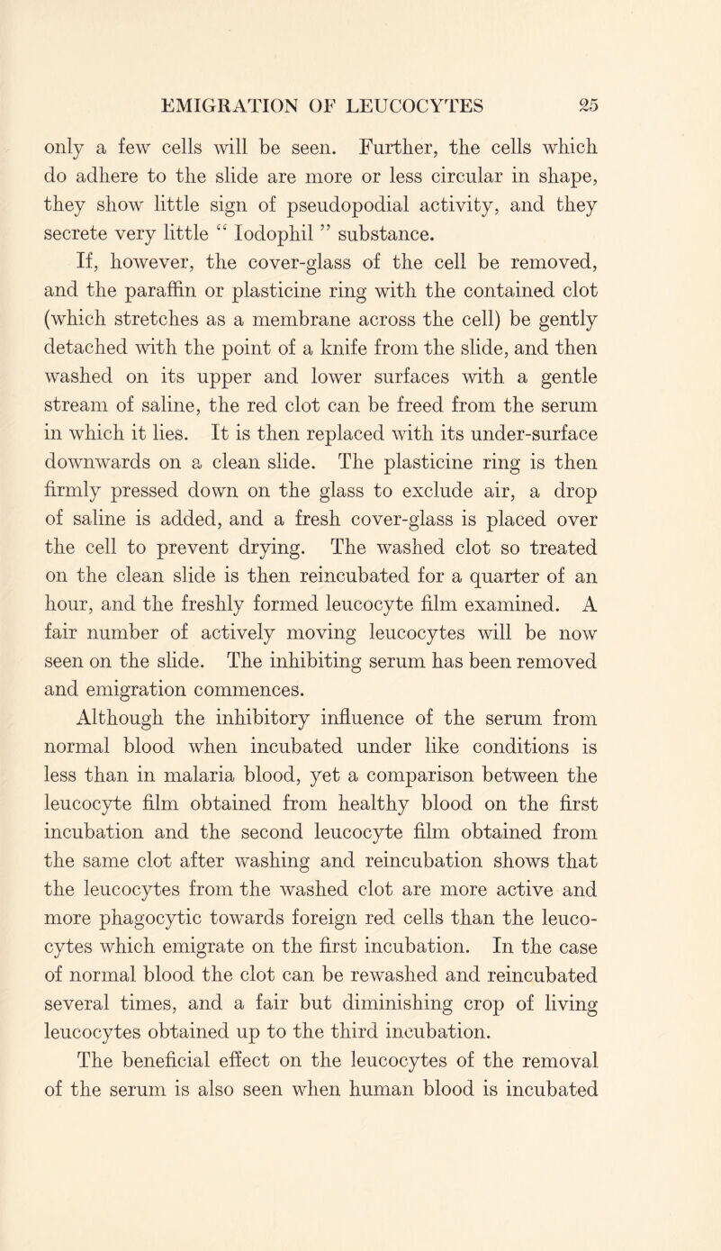 only a few cells will be seen. Further, the cells which do adhere to the slide are more or less circular in shape, they show little sign of pseudopodial activity, and they secrete very little “ lodophil ” substance. If, however, the cover-glass of the cell be removed, and the paraffin or plasticine ring with the contained clot (which stretches as a membrane across the cell) be gently detached with the point of a knife from the slide, and then washed on its upper and lower surfaces with a gentle stream of saline, the red clot can be freed from the serum in which it lies. It is then replaced with its under-surface downwards on a clean slide. The plasticine ring is then firmly pressed down on the glass to exclude air, a drop of saline is added, and a fresh cover-glass is placed over the cell to prevent drying. The washed clot so treated on the clean slide is then reincubated for a quarter of an hour, and the freshly formed leucocyte film examined. A fair number of actively moving leucocytes will be now seen on the slide. The inhibiting serum has been removed and emigration commences. Although the inhibitory influence of the serum from normal blood when incubated under like conditions is less than in malaria blood, yet a comparison between the leucocyte film obtained from healthy blood on the first incubation and the second leucocyte film obtained from the same clot after washing and reincubation shows that the leucocytes from the washed clot are more active and more phagocytic towards foreign red cells than the leuco¬ cytes which emigrate on the first incubation. In the case of normal blood the clot can be rewashed and reincubated several times, and a fair but diminishing crop of living leucocytes obtained up to the third incubation. The beneficial effect on the leucocytes of the removal of the serum is also seen when human blood is incubated