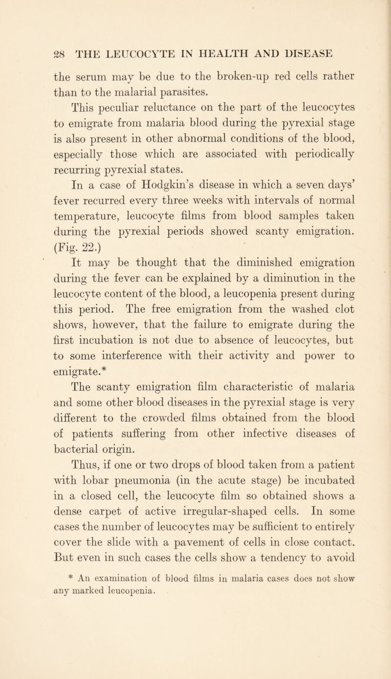 the serum may be due to the broken-up red cells rather than to the malarial parasites. This peculiar reluctance on the part of the leucocytes to emigrate from malaria blood during the pyrexial stage is also present in other abnormal conditions of the blood, especially those which are associated with periodically recurring pyrexial states. In a case of Hodgkin’s disease in which a seven days’ fever recurred every three weeks with intervals of normal temperature, leucocyte films from blood samples taken during the pyrexial periods showed scanty emigration. (Fig. 22.) It may be thought that the diminished emigration during the fever can be explained by a diminution in the leucocyte content of the blood, a leucopenia present during this period. The free emigration from the washed clot shows, however, that the failure to emigrate during the first incubation is not due to absence of leucocytes, but to some interference with their activity and power to emigrate.* The scanty emigration film characteristic of malaria and some other blood diseases in the pyrexial stage is very different to the crowded films obtained from the blood of patients suffering from other infective diseases of bacterial origin. Thus, if one or two drops of blood taken from a patient with lobar pneumonia (in the acute stage) be incubated in a closed cell, the leucocyte film so obtained shows a dense carpet of active irregular-shaped cells. In some cases the number of leucocytes may be sufficient to entirely cover the slide with a pavement of cells in close contact. But even in such cases the cells show a tendency to avoid * An examination of blood films in malaria cases does not show any marked leucopenia.