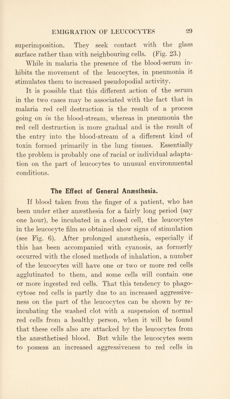 superimposition. They seek contact with the glass surface rather than with neighbouring cells. (Fig. 23.) While in malaria the presence of the blood-serum in¬ hibits the movement of the leucocytes, in pneumonia it stimulates them to increased pseudopodial activity. It is possible that this different action of the serum in the two cases may be associated with the fact that in malaria red cell destruction is the result of a process going on in the blood-stream, whereas in pneumonia the red cell destruction is more gradual and is the result of the entry into the blood-stream of a different kind of toxin formed primarily in the lung tissues. Essentially the problem is probably one of racial or individual adapta¬ tion on the part of leucocytes to unusual environmental conditions. The Effect of General Anaesthesia. If blood taken from the finger of a patient, who has been under ether anaesthesia for a fairly long period (say one hour), be incubated in a closed cell, the leucocytes in the leucocyte film so obtained show signs of stimulation (see Fig. 6). After prolonged anaesthesia, especially if this has been accompanied with cyanosis, as formerly occurred with the closed methods of inhalation, a number of the leucocytes will have one or two or more red cells agglutinated to them, and some cells will contain one or more ingested red cells. That this tendency to phago- cytose red cells is partly due to an increased aggressive¬ ness on the part of the leucocytes can be shown by re¬ incubating the washed clot with a suspension of normal red cells from a healthy person, when it will be found that these cells also are attacked by the leucocytes from the anaesthetised blood. But while the leucocytes seem to possess an increased aggressiveness to red cells in