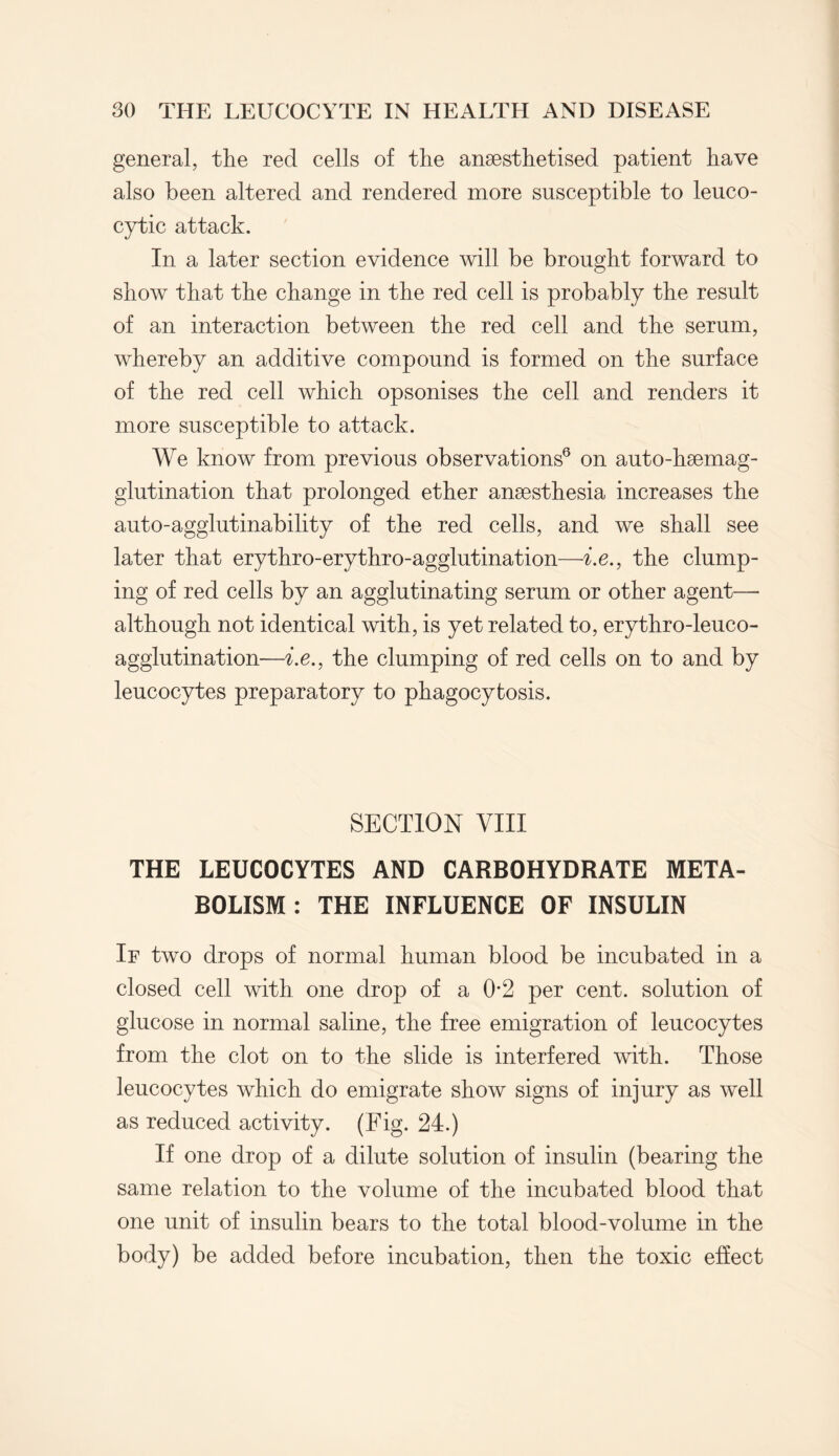 general, the red cells of the anaesthetised patient have also been altered and rendered more susceptible to leuco¬ cytic attack. In a later section evidence will be brought forward to show that the change in the red cell is probably the result of an interaction between the red cell and the serum, whereby an additive compound is formed on the surface of the red cell which opsonises the cell and renders it more susceptible to attack. We know from previous observations6 on auto-haemag- glutination that prolonged ether anaesthesia increases the auto-agglutinability of the red cells, and we shall see later that erythro-erythro-agglutination—i.e., the clump¬ ing of red cells by an agglutinating serum or other agent—- although not identical with, is yet related to, erythro-leuco- agglutination—i.e., the clumping of red cells on to and by leucocytes preparatory to phagocytosis. SECTION VIII THE LEUCOCYTES AND CARBOHYDRATE META¬ BOLISM: THE INFLUENCE OF INSULIN If two drops of normal human blood be incubated in a closed cell with one drop of a 0*2 per cent, solution of glucose in normal saline, the free emigration of leucocytes from the clot on to the slide is interfered with. Those leucocytes which do emigrate show signs of injury as well as reduced activity. (Fig. 24.) If one drop of a dilute solution of insulin (bearing the same relation to the volume of the incubated blood that one unit of insulin bears to the total blood-volume in the body) be added before incubation, then the toxic effect