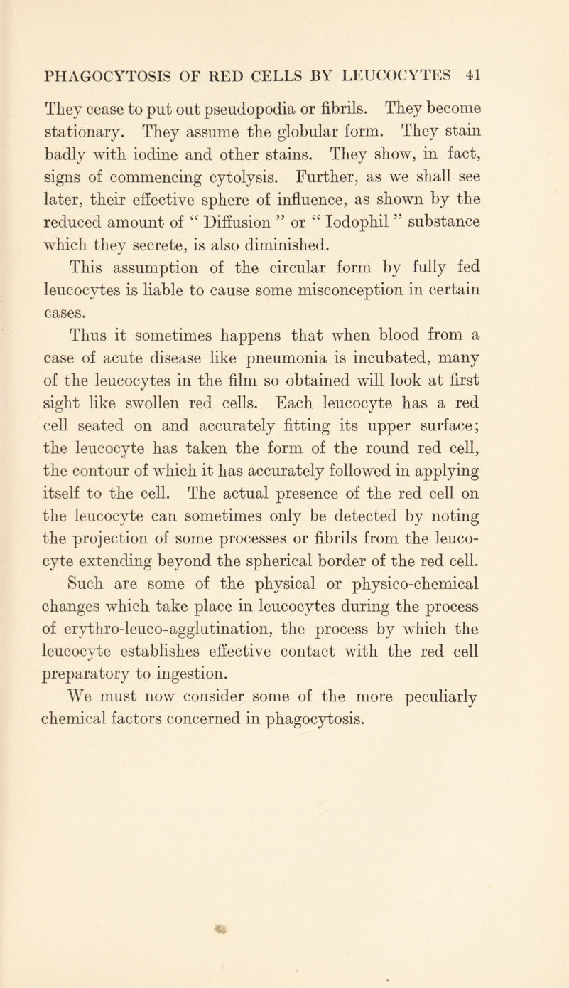 They cease to put out pseudopodia or fibrils. They become stationary. They assume the globular form. They stain badly with iodine and other stains. They show, in fact, signs of commencing cytolysis. Further, as we shall see later, their effective sphere of influence, as shown by the reduced amount of “ Diffusion 55 or “ lodophil ” substance which they secrete, is also diminished. This assumption of the circular form by fully fed leucocytes is liable to cause some misconception in certain cases. Thus it sometimes happens that when blood from a case of acute disease like pneumonia is incubated, many of the leucocytes in the film so obtained will look at first sight like swollen red cells. Each leucocyte has a red cell seated on and accurately fitting its upper surface; the leucocyte has taken the form of the round red cell, the contour of which it has accurately followed in applying itself to the cell. The actual presence of the red cell on the leucocyte can sometimes only be detected by noting the projection of some processes or fibrils from the leuco¬ cyte extending beyond the spherical border of the red cell. Such are some of the physical or physico-chemical changes which take place in leucocytes during the process of erythro-leuco-agglutination, the process by which the leucocyte establishes effective contact with the red cell preparatory to ingestion. We must now consider some of the more peculiarly chemical factors concerned in phagocytosis.
