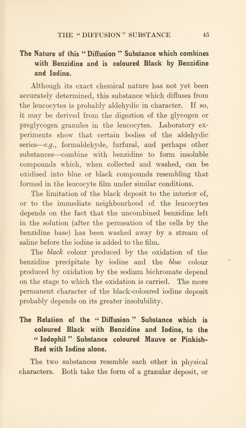 The Nature of this “ Diffusion ” Substance which combines with Benzidine and is coloured Black by Benzidine and Iodine. Although its exact chemical nature has not yet been accurately determined, this substance which diffuses from the leucocytes is probably aldehydic in character. If so, it may be derived from the digestion of the glycogen or preglycogen granules in the leucocytes. Laboratory ex¬ periments show that certain bodies of the aldehydic series—e.g., formaldehyde, furfural, and perhaps other substances—combine with benzidine to form insoluble compounds which, when collected and washed, can be oxidised into blue or black compounds resembling that formed in the leucocyte film under similar conditions. The limitation of the black deposit to the interior of, or to the immediate neighbourhood of the leucocytes depends on the fact that the uncombined benzidine left in the solution (after the permeation of the cells by the benzidine base) has been washed away by a stream of saline before the iodine is added to the film. The black colour produced by the oxidation of the benzidine precipitate by iodine and the blue colour produced by oxidation by the sodium bichromate depend on the stage to which the oxidation is carried. The more permanent character of the black-coloured iodine deposit probably depends on its greater insolubility. The Relation of the “ DiffusionSubstance which is coloured Black with Benzidine and Iodine,, to the “ lodophil ” Substance coloured Mauve or Pinkish- Red with Iodine alone. The two substances resemble each other in physical characters. Both take the form of a granular deposit, or