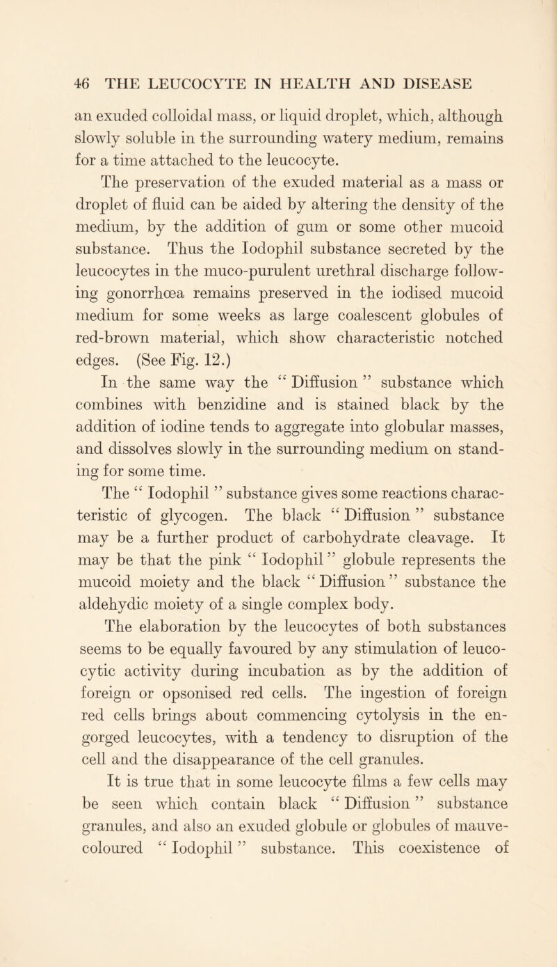 an exuded colloidal mass, or liquid droplet, which, although slowly soluble in the surrounding watery medium, remains for a time attached to the leucocyte. The preservation of the exuded material as a mass or droplet of fluid can be aided by altering the density of the medium, by the addition of gum or some other mucoid substance. Thus the Iodophil substance secreted by the leucocytes in the muco-purulent urethral discharge follow¬ ing gonorrhoea remains preserved in the iodised mucoid medium for some weeks as large coalescent globules of red-brown material, which show characteristic notched edges. (See Fig. 12.) In the same way the “ Diffusion 55 substance which combines with benzidine and is stained black by the addition of iodine tends to aggregate into globular masses, and dissolves slowly in the surrounding medium on stand¬ ing for some time. The “ Iodophil ” substance gives some reactions charac¬ teristic of glycogen. The black “ Diffusion ” substance may be a further product of carbohydrate cleavage. It may be that the pink “ Iodophil ” globule represents the mucoid moiety and the black “Diffusion” substance the aldehydic moiety of a single complex body. The elaboration by the leucocytes of both substances seems to be equally favoured by any stimulation of leuco¬ cytic activity during incubation as by the addition of foreign or opsonised red cells. The ingestion of foreign red cells brings about commencing cytolysis in the en¬ gorged leucocytes, with a tendency to disruption of the cell and the disappearance of the cell granules. It is true that in some leucocyte films a few cells may be seen which contain black “ Diffusion ” substance granules, and also an exuded globule or globules of mauve- coloured “ Iodophil ” substance. This coexistence of