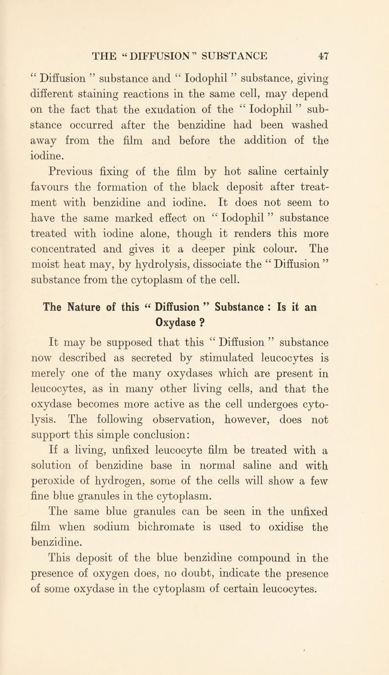 “ Diffusion 55 substance and “ Iodophil ” substance, giving different staining reactions in the same cell, may depend on the fact that the exudation of the “ Iodophil ” sub¬ stance occurred after the benzidine had been washed away from the film and before the addition of the iodine. Previous fixing of the film by hot saline certainly favours the formation of the black deposit after treat¬ ment with benzidine and iodine. It does not seem to have the same marked effect on “ Iodophil ” substance treated with iodine alone, though it renders this more concentrated and gives it a deeper pink colour. The moist heat may, by hydrolysis, dissociate the “ Diffusion 55 substance from the cytoplasm of the cell. The Nature of this “ Diffusion ” Substance : Is it an Oxydase ? It may be supposed that this “ Diffusion ” substance now described as secreted by stimulated leucocytes is merely one of the many oxydases which are present in leucocytes, as in many other living cells, and that the oxydase becomes more active as the cell undergoes cyto- lysis. The following observation, however, does not support this simple conclusion: If a living, unfixed leucocyte film be treated with a solution of benzidine base in normal saline and with peroxide of hydrogen, some of the cells will show a few fine blue granules in the cytoplasm. The same blue granules can be seen in the unfixed film when sodium bichromate is used to oxidise the benzidine. This deposit of the blue benzidine compound in the presence of oxygen does, no doubt, indicate the presence of some oxydase in the cytoplasm of certain leucocytes.