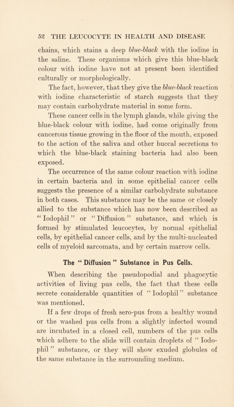 chains, which stains a deep blue-blacJc with the iodine in the saline. These organisms which give this blue-black colour with iodine have not at present been identified culturally or morphologically. The fact, however, that they give the blue-black reaction with iodine characteristic of starch suggests that they may contain carbohydrate material in some form. These cancer cells in the lymph glands, while giving the blue-black colour with iodine, had come originally from cancerous tissue growing in the floor of the mouth, exposed to the action of the saliva and other buccal secretions to which the blue-black staining bacteria had also been exposed. The occurrence of the same colour reaction with iodine in certain bacteria and in some epithelial cancer cells suggests the presence of a similar carbohydrate substance in both cases. This substance may be the same or closely allied to the substance which has now been described as “ Iodophil ” or “ Diffusion ” substance, and which is formed by stimulated leucocytes, by normal epithelial cells, by epithelial cancer cells, and by the multi-nucleated cells of myeloid sarcomata, and by certain marrow cells. The “ Diffusion ” Substance in Pus Cells. When describing the pseudopodial and phagocytic activities of living pus cells, the fact that these cells secrete considerable quantities of “Iodophil” substance was mentioned. If a few drops of fresh sero-pus from a healthy wound or the washed pus cells from a slightly infected wound are incubated in a closed cell, numbers of the pus cells which adhere to the slide will contain droplets of “ Iodo¬ phil ” substance, or they will show exuded globules of the same substance in the surrounding medium.