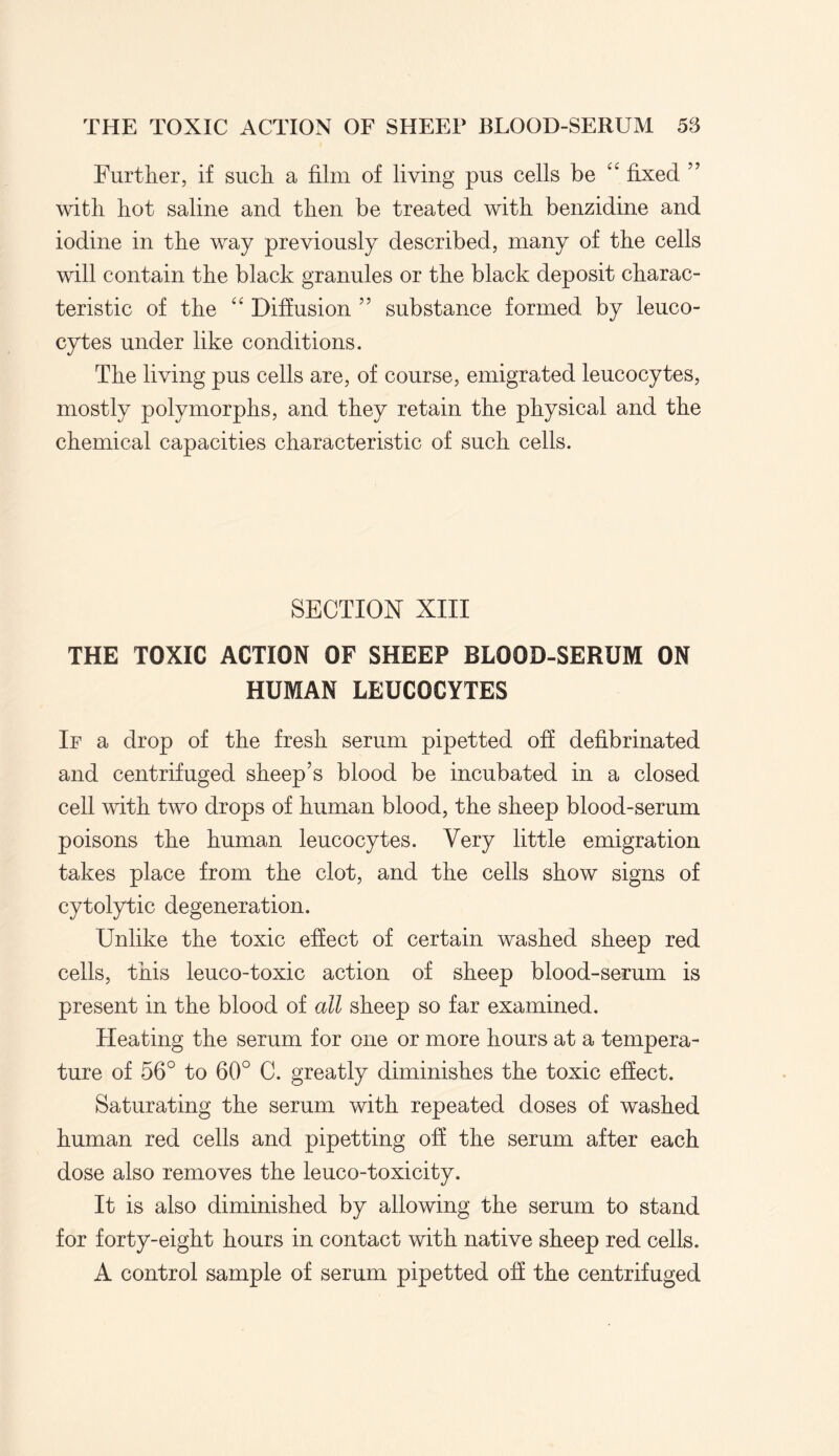 Further, if such a film of living pus cells be “ fixed ” with hot saline and then be treated with benzidine and iodine in the way previously described, many of the cells will contain the black granules or the black deposit charac¬ teristic of the “ Diffusion ” substance formed by leuco¬ cytes under like conditions. The living pus cells are, of course, emigrated leucocytes, mostly polymorphs, and they retain the physical and the chemical capacities characteristic of such cells. SECTION XIII THE TOXIC ACTION OF SHEEP BLOOD-SERUM ON HUMAN LEUCOCYTES If a drop of the fresh serum pipetted off defibrinated and centrifuged sheep’s blood be incubated in a closed cell with two drops of human blood, the sheep blood-serum poisons the human leucocytes. Very little emigration takes place from the clot, and the cells show signs of cytolytic degeneration. Unlike the toxic effect of certain washed sheep red cells, this leuco-toxic action of sheep blood-serum is present in the blood of all sheep so far examined. Heating the serum for one or more hours at a tempera¬ ture of 56° to 60° C. greatly diminishes the toxic effect. Saturating the serum with repeated doses of washed human red cells and pipetting off the serum after each dose also removes the leuco-toxicity. It is also diminished by allowing the serum to stand for forty-eight hours in contact with native sheep red cells. A control sample of serum pipetted off the centrifuged