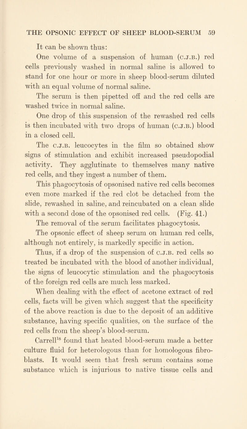 It can be shown thus: One volume of a suspension of human (c.j.b.) red cells previously washed in normal saline is allowed to stand for one hour or more in sheep blood-serum diluted with an equal volume of normal saline. The serum is then pipetted off and the red cells are washed twice in normal saline. One drop of this suspension of the rewashed red cells is then incubated with two drops of human (c.j.b.) blood in a closed cell. The c.j.b. leucocytes in the film so obtained show signs of stimulation and exhibit increased pseudopodial activity. They agglutinate to themselves many native red cells, and they ingest a number of them. This phagocytosis of opsonised native red cells becomes even more marked if the red clot be detached from the slide, rewashed in saline, and reincubated on a clean slide with a second dose of the opsonised red cells. (Fig. 41.) The removal of the serum facilitates phagocytosis. The opsonic effect of sheep serum on human red cells, although not entirely, is markedly specific in action. Thus, if a drop of the suspension of c.j.b. red cells so treated be incubated with the blood of another individual, the signs of leucocytic stimulation and the phagocytosis of the foreign red cells are much less marked. When dealing with the effect of acetone extract of red cells, facts will be given which suggest that the specificity of the above reaction is due to the deposit of an additive substance, having specific qualities, on the surface of the red cells from the sheep’s blood-serum. Carrell18 found that heated blood-serum made a better culture fluid for heterologous than for homologous fibro¬ blasts. It would seem that fresh serum contains some substance which is injurious to native tissue cells and