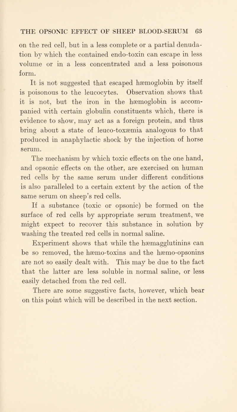 on the red cell, but in a less complete or a partial denuda¬ tion by which the contained endo-toxin can escape in less volume or in a less concentrated and a less poisonous form. It is not suggested that escaped haemoglobin by itself is poisonous to the leucocytes. Observation shows that it is not, but the iron in the haemoglobin is accom¬ panied with certain globulin constituents which, there is evidence to show, may act as a foreign protein, and thus bring about a state of leuco-toxaemia analogous to that produced in anaphylactic shock by the injection of horse serum. The mechanism by which toxic effects on the one hand, and opsonic effects on the other, are exercised on human red cells by the same serum under different conditions is also paralleled to a certain extent by the action of the same serum on sheep’s red cells. If a substance (toxic or opsonic) be formed on the surface of red cells by appropriate serum treatment, we might expect to recover this substance in solution by washing the treated red cells in normal saline. Experiment shows that while the hoemagglutinins can be so removed, the hsemo-toxins and the hsemo-opsonins are not so easily dealt with. This may be due to the fact that the latter are less soluble in normal saline, or less easily detached from the red cell. There are some suggestive facts, however, which bear on this point which will be described in the next section.