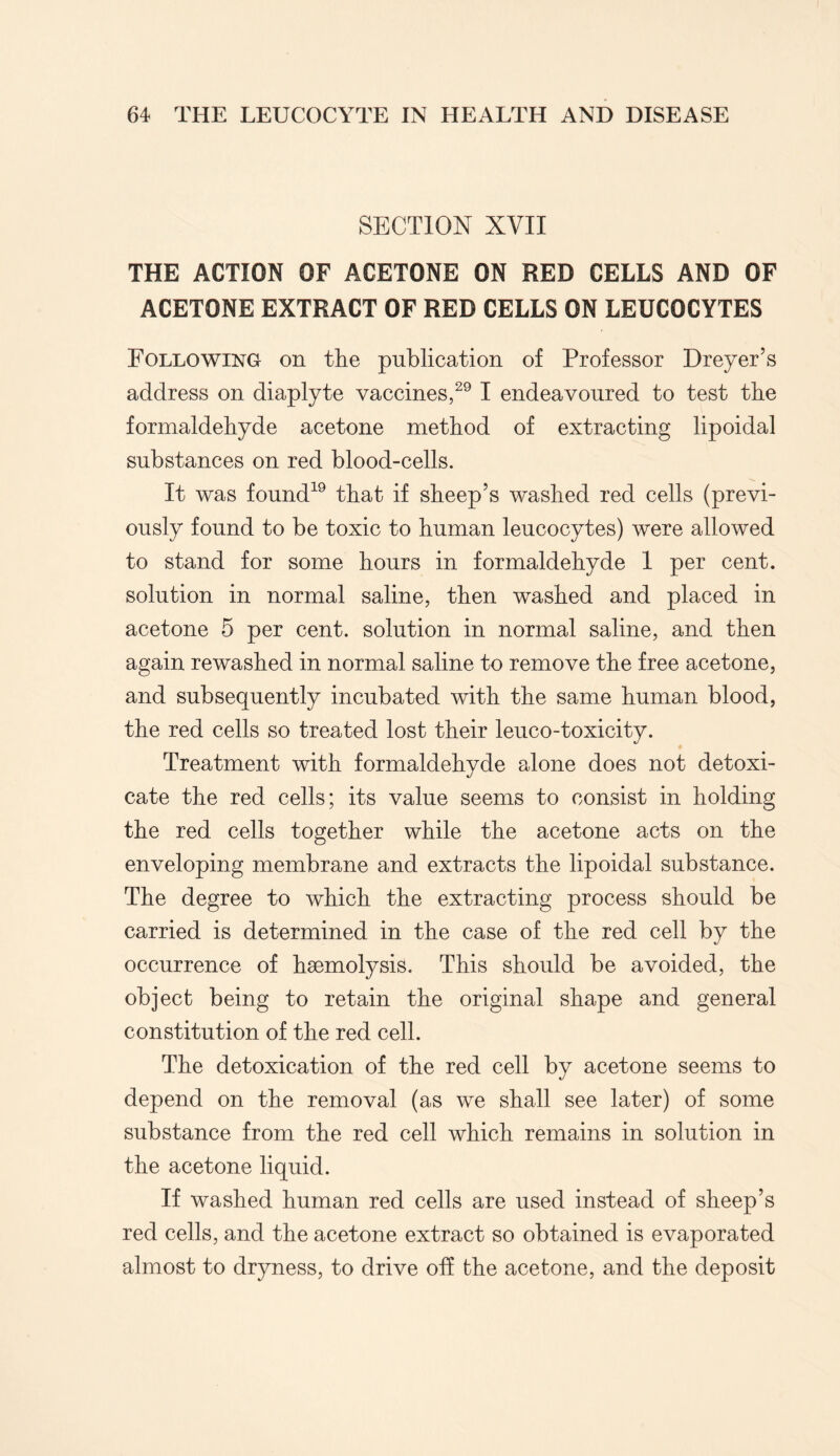 SECTION XYII THE ACTION OF ACETONE ON RED CELLS AND OF ACETONE EXTRACT OF RED CELLS ON LEUCOCYTES Following on tlie publication of Professor Dreyer’s address on diaplyte vaccines,29 I endeavoured to test the formaldehyde acetone method of extracting lipoidal substances on red blood-cells. It was found19 that if sheep’s washed red cells (previ¬ ously found to be toxic to human leucocytes) were allowed to stand for some hours in formaldehyde 1 per cent, solution in normal saline, then washed and placed in acetone 5 per cent, solution in normal saline, and then again rewashed in normal saline to remove the free acetone, and subsequently incubated with the same human blood, the red cells so treated lost their leuco-toxicity. Treatment with formaldehyde alone does not detoxi¬ cate the red cells; its value seems to consist in holding the red cells together while the acetone acts on the enveloping membrane and extracts the lipoidal substance. The degree to which the extracting process should be carried is determined in the case of the red cell by the occurrence of haemolysis. This should be avoided, the object being to retain the original shape and general constitution of the red cell. The detoxication of the red cell by acetone seems to depend on the removal (as we shall see later) of some substance from the red cell which remains in solution in the acetone liquid. If washed human red cells are used instead of sheep’s red cells, and the acetone extract so obtained is evaporated almost to dryness, to drive off the acetone, and the deposit