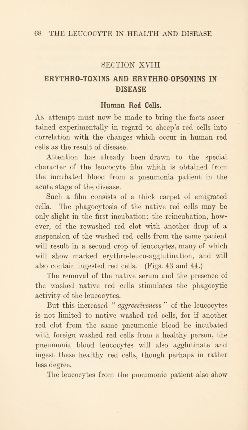 SECTION XVIII ERYTHRO-TOXIMS AND ERYTHRO-0PSONINS IN DISEASE Homan Red Cells. An attempt must now be made to bring the facts ascer¬ tained experimentally in regard to sheep’s red cells into correlation with the changes which occur in human red cells as the result of disease. Attention has already been drawn to the special character of the leucocyte film which is obtained from the incubated blood from a pneumonia patient in the acute stage of the disease. Such a film consists of a thick carpet of emigrated cells. The phagocytosis of the native red cells may be only slight in the first incubation; the reincubation, how¬ ever, of the rewashed red clot with another drop of a suspension of the washed red cells from the same patient will result in a second crop of leucocytes, many of which will show marked erythro-leuco-agglutination, and will also contain ingested red cells. (Figs. 43 and 44.) The removal of the native serum and the presence of the washed native red cells stimulates the phagocytic activity of the leucocytes. But this increased “ aggressiveness ” of the leucocytes is not limited to native washed red cells, for if another red clot from the same pneumonic blood be incubated with foreign washed red cells from a healthy person, the pneumonia blood leucocytes will also agglutinate and ingest these healthy red cells, though perhaps in rather less degree. The leucocytes from the pneumonic patient also show