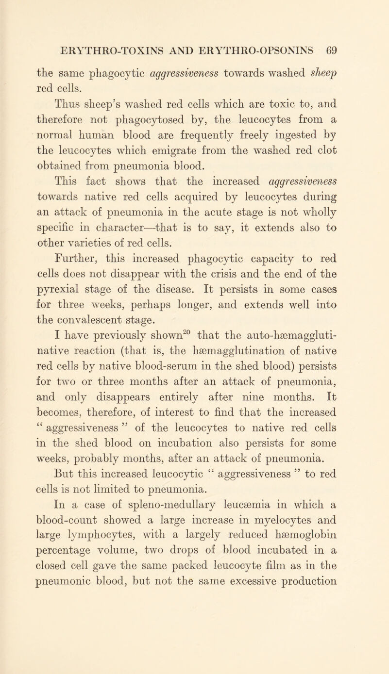 the same phagocytic aggressiveness towards washed sheep red cells. Thus sheep’s washed red cells which are toxic to, and therefore not phagocytosed by, the leucocytes from a normal human blood are frequently freely ingested by the leucocytes which emigrate from the washed red clot obtained from pneumonia blood. This fact shows that the increased aggressiveness towards native red cells acquired by leucocytes during an attack of pneumonia in the acute stage is not wholly specific in character—that is to say, it extends also to other varieties of red cells. Further, this increased phagocytic capacity to red cells does not disappear with the crisis and the end of the pyrexial stage of the disease. It persists in some cases for three weeks, perhaps longer, and extends well into the convalescent stage. I have previously shown20 that the auto-haemaggluti- native reaction (that is, the haemagglutination of native red cells by native blood-serum in the shed blood) persists for two or three months after an attack of pneumonia, and only disappears entirely after nine months. It becomes, therefore, of interest to find that the increased “ aggressiveness ” of the leucocytes to native red cells in the shed blood on incubation also persists for some weeks, probably months, after an attack of pneumonia. But this increased leucocytic “ aggressiveness 55 to red cells is not limited to pneumonia. In a case of spleno-medullary leucaemia in which a blood-count showed a large increase in myelocytes and large lymphocytes, with a largely reduced haemoglobin percentage volume, two drops of blood incubated in a closed cell gave the same packed leucocyte film as in the pneumonic blood, but not the same excessive production