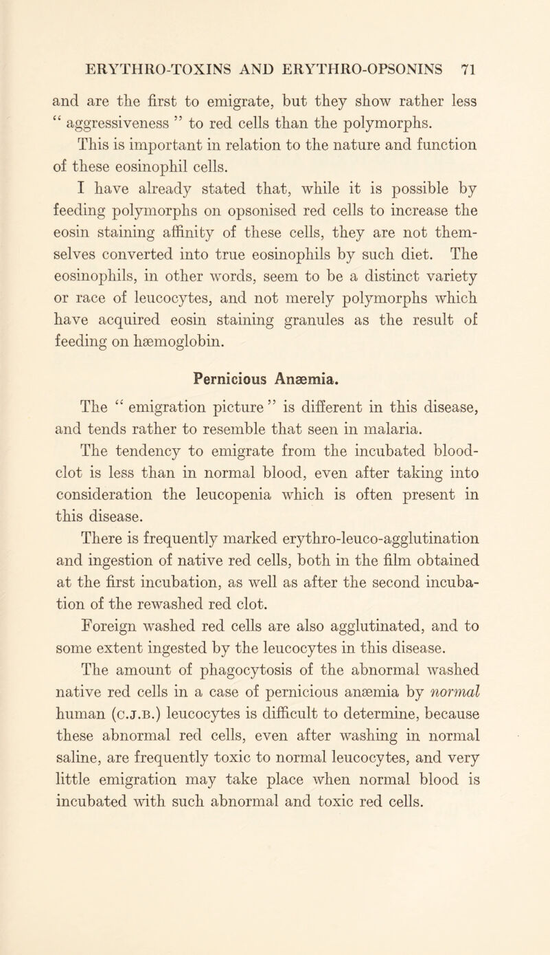 and are the first to emigrate, but they show rather less “ aggressiveness ” to red cells than the polymorphs. This is important in relation to the nature and function of these eosinophil cells. I have already stated that, while it is possible by feeding polymorphs on opsonised red cells to increase the eosin staining affinity of these cells, they are not them¬ selves converted into true eosinophils by such diet. The eosinophils, in other words, seem to be a distinct variety or race of leucocytes, and not merely polymorphs which have acquired eosin staining granules as the result of feeding on haemoglobin. Pernicious Anaemia. The “ emigration picture is different in this disease, and tends rather to resemble that seen in malaria. The tendency to emigrate from the incubated blood- clot is less than in normal blood, even after taking into consideration the leucopenia which is often present in this disease. There is frequently marked erythro-leuco-agglutination and ingestion of native red cells, both in the film obtained at the first incubation, as well as after the second incuba¬ tion of the rewashed red clot. Foreign washed red cells are also agglutinated, and to some extent ingested by the leucocytes in this disease. The amount of phagocytosis of the abnormal washed native red cells in a case of pernicious anaemia by normal human (c.j.b.) leucocytes is difficult to determine, because these abnormal red cells, even after washing in normal saline, are frequently toxic to normal leucocytes, and very little emigration may take place when normal blood is incubated with such abnormal and toxic red cells.