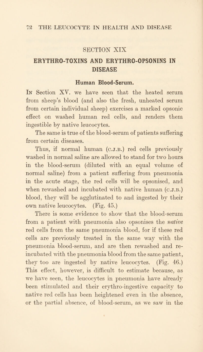 SECTION XIX ERYTHR0-TOXINS AND ERYTHRO-OPSONINS IN DISEASE Homan Blood-Serum. In Section XV. we have seen that the heated serum from sheep’s blood (and also the fresh, unheated serum from certain individual sheep) exercises a marked opsonic effect on washed human red cells, and renders them ingestible by native leucocytes. The same is true of the blood-serum of patients suffering from certain diseases. Thus, if normal human (c.j.b.) red cells previously washed in normal saline are allowed to stand for two hours in the blood-serum (diluted with an equal volume of normal saline) from a patient suffering from pneumonia in the acute stage, the red cells will be opsonised, and when rewashed and incubated with native human (c.j.b.) blood, they will be agglutinated to and ingested by their own native leucocytes. (Fig. 45.) There is some evidence to show that the blood-serum from a patient with pneumonia also opsonises the native red cells from the same pneumonia blood, for if these red cells are previously treated in the same way with the pneumonia blood-serum, and are then rewashed and re- incubated with the pneumonia blood from the same patient, they too are ingested by native leucocytes. (Fig. 46.) This effect, however, is difficult to estimate because, as we have seen, the leucocytes in pneumonia have already been stimulated and their erythro-ingestive capacity to native red cells has been heightened even in the absence, or the partial absence, of blood-serum, as we saw in the