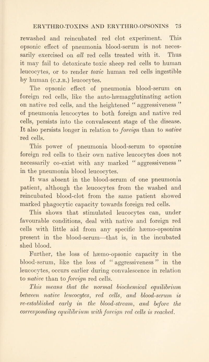 rewashed and reincubated red clot experiment. This opsonic effect of pneumonia blood-serum is not neces¬ sarily exercised on all red cells treated with it. Thus it may fail to detoxicate toxic sheep red cells to human leucocytes, or to render toxic human red cells ingestible by human (c.j.b.) leucocytes. The opsonic effect of pneumonia blood-serum on foreign red cells, like the auto-haemagglutinating action on native red cells, and the heightened “ aggressiveness ” of pneumonia leucocytes to both foreign and native red cells, persists into the convalescent stage of the disease. It also persists longer in relation to foreign than to native red cells. This power of pneumonia blood-serum to opsonise foreign red cells to their own native leucocytes does not necessarily co-exist with any marked “ aggressiveness ” in the pneumonia blood leucocytes. It was absent in the blood-serum of one pneumonia patient, although the leucocytes from the washed and reincubated blood-clot from the same patient showed marked phagocytic capacity towards foreign red cells. This shows that stimulated leucocytes can, under favourable conditions, deal with native and foreign red cells with little aid from any specific haemo-opsonins present in the blood-serum—that is, in the incubated shed blood. Further, the loss of haemo-opsonic capacity in the blood-serum, like the loss of “ aggressiveness ” in the leucocytes, occurs earlier during convalescence in relation to native than to foreign red cells. This means that the normal biochemical equilibrium between native leucocytes, red cells, and blood-serum is re-established early in the bloodstream, and before the corresponding equilibrium with foreign red cells is reached.