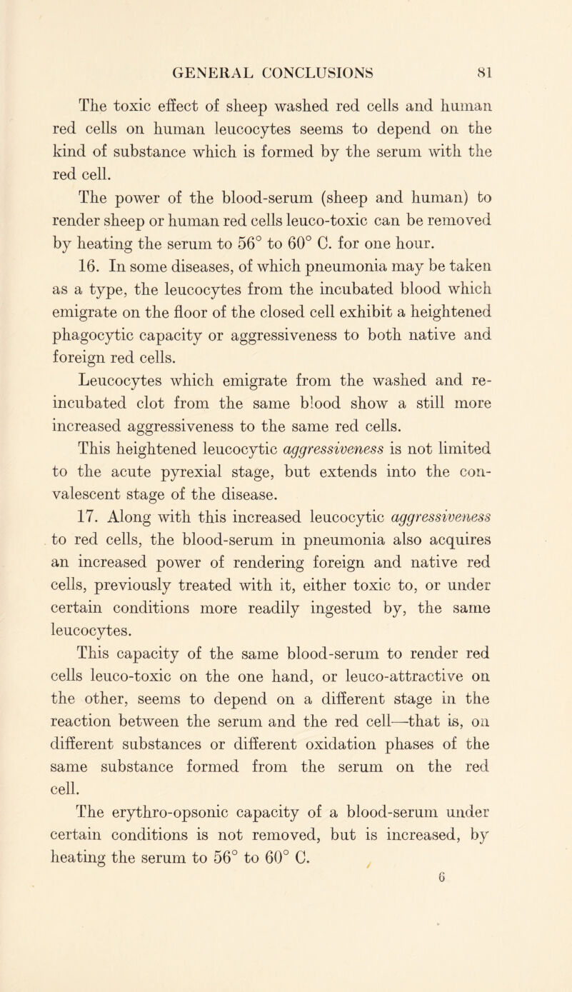 The toxic effect of sheep washed red cells and human red cells on human leucocytes seems to depend on the kind of substance which is formed by the serum with the red cell. The power of the blood-serum (sheep and human) to render sheep or human red cells leuco-toxic can be removed by heating the serum to 56° to 60° C. for one hour. 16. In some diseases, of which pneumonia may be taken as a type, the leucocytes from the incubated blood which emigrate on the floor of the closed cell exhibit a heightened phagocytic capacity or aggressiveness to both native and foreign red cells. Leucocytes which emigrate from the washed and re¬ incubated clot from the same blood show a still more increased aggressiveness to the same red cells. This heightened leucocytic aggressiveness is not limited to the acute pyrexial stage, but extends into the con¬ valescent stage of the disease. 17. Along with this increased leucocytic aggressiveness to red cells, the blood-serum in pneumonia also acquires an increased power of rendering foreign and native red cells, previously treated with it, either toxic to, or under certain conditions more readily ingested by, the same leucocytes. This capacity of the same blood-serum to render red cells leuco-toxic on the one hand, or leuco-attractive on the other, seems to depend on a different stage in the reaction between the serum and the red cell—that is, on different substances or different oxidation phases of the same substance formed from the serum on the red cell. The erythro-opsonic capacity of a blood-serum under certain conditions is not removed, but is increased, by heating the serum to 56° to 60° C. 6