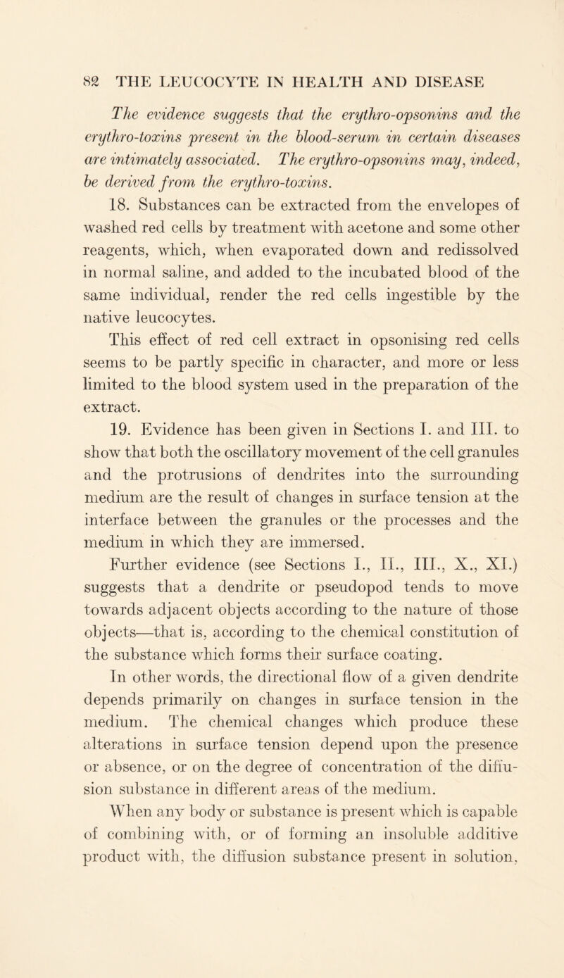 The evidence suggests that the erythro-opsonins and the erythro-toxins present in the blood-serum in certain diseases are intimately associated. The erythro-opsonins may, indeed, be derived from the erythro-toxins. 18. Substances can be extracted from the envelopes of washed red cells by treatment with acetone and some other reagents, which, when evaporated down and redissolved in normal sahne, and added to the incubated blood of the same individual, render the red cells ingestible by the native leucocytes. This effect of red cell extract in opsonising red cells seems to be partly specific in character, and more or less limited to the blood system used in the preparation of the extract. 19. Evidence has been given in Sections I. and III. to show that both the oscillatory movement of the cell granules and the protrusions of dendrites into the surrounding medium are the result of changes in surface tension at the interface between the granules or the processes and the medium in which they are immersed. Further evidence (see Sections I., II., III., X., XI.) suggests that a dendrite or pseudopod tends to move towards adjacent objects according to the nature of those objects—that is, according to the chemical constitution of the substance which forms their surface coating. In other words, the directional flow of a given dendrite depends primarily on changes in surface tension in the medium. The chemical changes which produce these alterations in surface tension depend upon the presence or absence, or on the degree of concentration of the diffu¬ sion substance in different areas of the medium. When any body or substance is present which is capable of combining with, or of forming an insoluble additive product with, the diffusion substance present in solution.