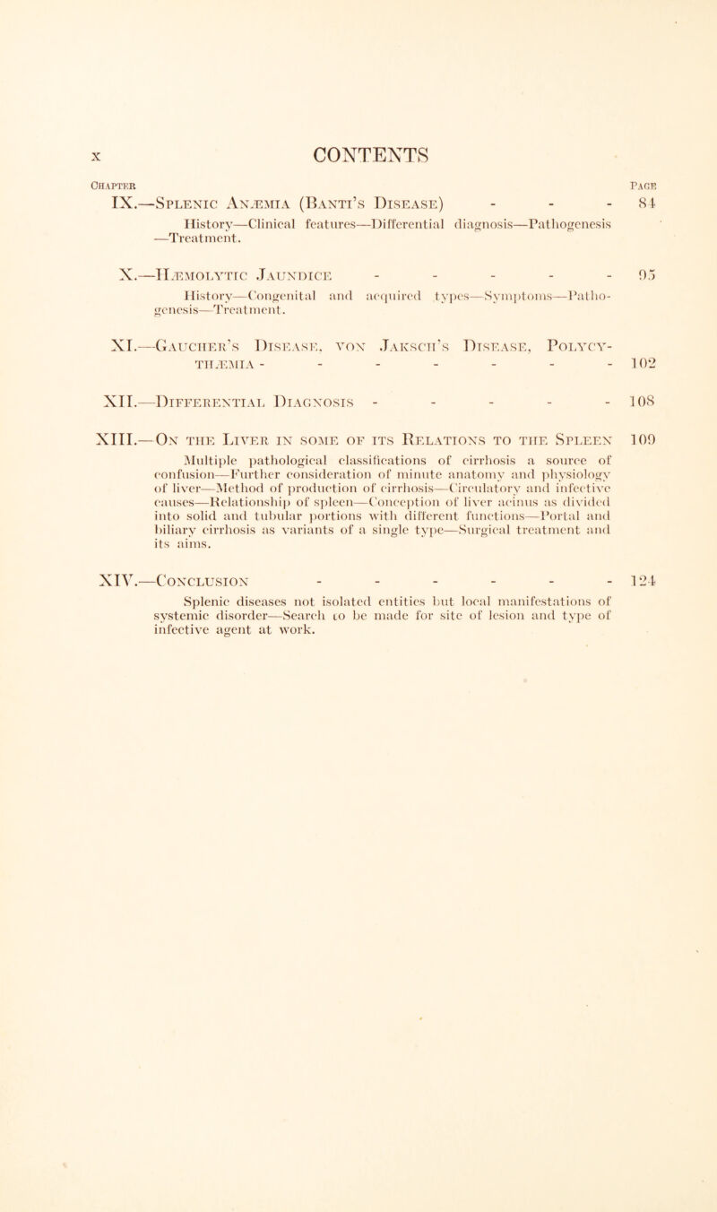 Chapter IX.—Splenic Anaemia (Banti’s Disease) History—Clinical features—Differential diagnosis—Pathogenesis «/ CT CT —Treatment. X.—Haemolytic Jaundice - History—Congenital and acquired types—Symptoms—Patho¬ genesis—Treatment. XI.—Gaucher’s THAEMIA - SEASE. VON JaKSCII’s DISEASE, POLYCY- XII.—Differential Diagnosis - XIII.— On the Liver in some of its Relations to the Spleen Multiple pathological classifications of cirrhosis a source of confusion—Further consideration of minute anatomy and physiology of liver—Method of production of cirrhosis—Circulatory and infective causes—Relationship of spleen—Conception of liver acinus as divided into solid and tubular portions with different functions—Portal and biliary cirrhosis as variants of a single type—Surgical treatment and its aims. XIV.—c ONCLUSION ------ Splenic diseases not isolated entities but local manifestations of systemic disorder—Search lo be made for site of lesion and type of infective agent at work. page 84 05 102 108 109 124