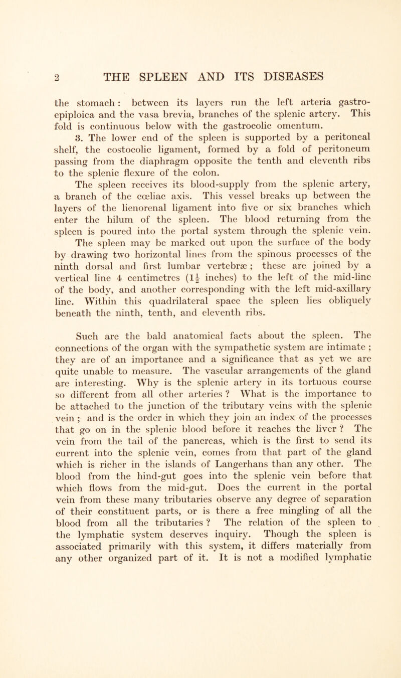 the stomach : between its layers run the left arteria gastro- epiploica and the vasa brevia, branches of the splenic artery. This fold is continuous below with the gastrocolic omentum. 3. The lower end of the spleen is supported by a peritoneal shelf, the costocolic ligament, formed by a fold of peritoneum passing from the diaphragm opposite the tenth and eleventh ribs to the splenic flexure of the colon. The spleen receives its blood-supply from the splenic artery, a branch of the coeliac axis. This vessel breaks up between the layers of the lienorenal ligament into five or six branches which enter the hilum of the spleen. The blood returning from the spleen is poured into the portal system through the splenic vein. The spleen may be marked out upon the surface of the body by drawing two horizontal lines from the spinous processes of the ninth dorsal and first lumbar vertebrae ; these are joined by a vertical line 4 centimetres (lj inches) to the left of the mid-line of the body, and another corresponding with the left mid-axillary line. Within this quadrilateral space the spleen lies obliquely beneath the ninth, tenth, and eleventh ribs. Such are the bald anatomical facts about the spleen. The connections of the organ with the sympathetic system are intimate ; they are of an importance and a significance that as yet we are quite unable to measure. The vascular arrangements of the gland are interesting. Why is the splenic artery in its tortuous course so different from all other arteries ? What is the importance to be attached to the junction of the tributary veins with the splenic vein ; and is the order in which they join an index of the processes that go on in the splenic blood before it reaches the liver ? The vein from the tail of the pancreas, which is the first to send its current into the splenic vein, comes from that part of the gland which is richer in the islands of Langerhans than any other. The blood from the hind-gut goes into the splenic vein before that which flows from the mid-gut. Does the current in the portal vein from these many tributaries observe any degree of separation of their constituent parts, or is there a free mingling of all the blood from all the tributaries ? The relation of the spleen to the lymphatic system deserves inquiry. Though the spleen is associated primarily with this system, it differs materially from any other organized part of it. It is not a modified lymphatic