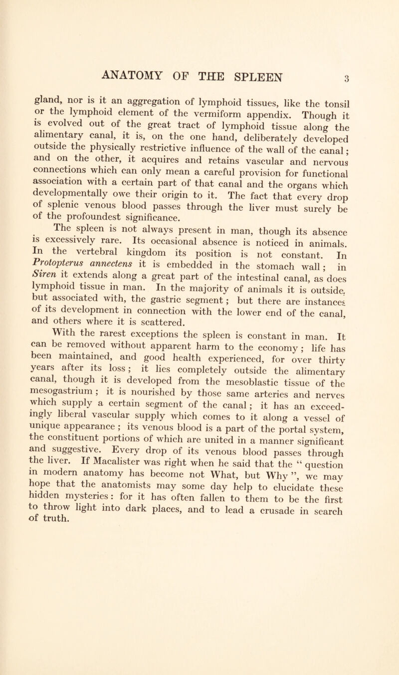 ANATOMY OF THE SPLEEN gland, nor is it an aggregation of lymphoid tissues, like the tonsil or the lymphoid element of the vermiform appendix. Though it is evolved out of the great tract of lymphoid tissue along the alimentary canal, it is, on the one hand, deliberately developed outside the physically restrictive influence of the wall of the canal; and on the other, it acquires and retains vascular and nervous connections which can only mean a careful provision for functional association with a certain part of that canal and the organs which developmentally owe their origin to it. The fact that every drop of splenic venous blood passes through the liver must surely be of the profoundest significance. The spleen is not always present in man, though its absence is excessively rare. Its occasional absence is noticed in animals. In the vertebral kingdom its position is not constant. In Protojptei us annectens it is embedded in the stomach wall; in Sum it extends along a great part of the intestinal canal, as does lymphoid tissue in man. In the majority of animals it is outside, but associated with, the gastric segment; but there are instances of its development in connection with the lower end of the canal, and others where it is scattered. With the rarest exceptions the spleen is constant in man. It can be removed without apparent harm to the economy ; life has been maintained, and good health experienced, for over thirty years after its loss; it lies completely outside the alimentary canal, though it is developed from the mesoblastic tissue of the mesogastrium ; it is nourished by those same arteries and nerves which supply a certain segment of the canal; it has an exceed¬ ingly liberal vascular supply which comes to it along a vessel of unique appearance ; its venous blood is a part of the portal system, the constituent portions of which are united in a manner significant and suggestive. Every drop of its venous blood passes through the liver. If Macalister was right when he said that the 44 question in modern anatomy has become not What, but Why ”, we may hope that the anatomists may some day help to elucidate these hidden mysteries : for it has often fallen to them to be the first to throw light into dark places, and to lead a crusade in search of truth.
