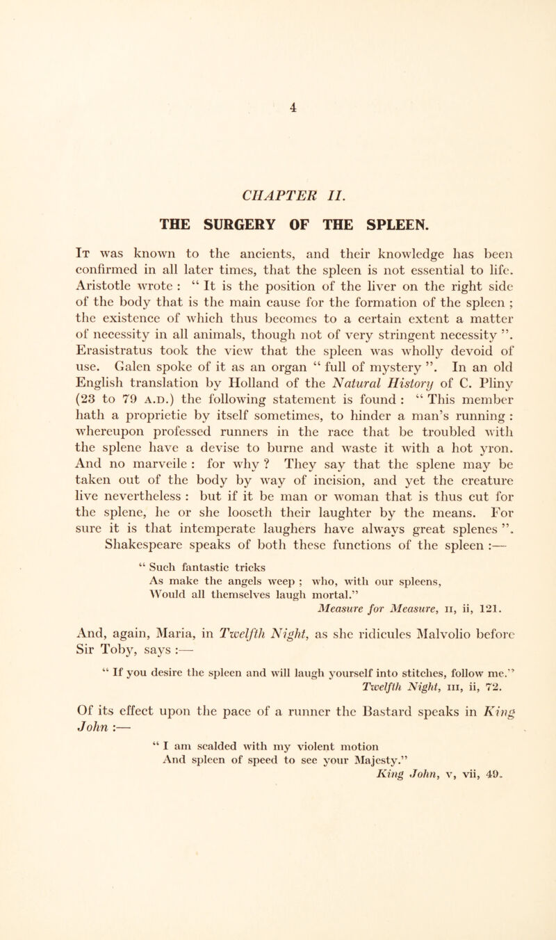 CHAPTER II. THE SURGERY OF THE SPLEEN. It was known to the ancients, and their knowledge has been confirmed in all later times, that the spleen is not essential to life. Aristotle wrote : “It is the position of the liver on the right side of the body that is the main cause for the formation of the spleen ; the existence of which thus becomes to a certain extent a matter of necessity in all animals, though not of very stringent necessity 55. Erasistratus took the view that the spleen was wholly devoid of use. Galen spoke of it as an organ “ full of mystery ”. In an old English translation by Holland of the Natural History of C. Pliny (23 to 79 a.d.) the following statement is found : “ This member hath a proprietie by itself sometimes, to hinder a man’s running : whereupon professed runners in the race that be troubled with the splene have a devise to burne and waste it with a hot yron. And no marveile : for why ? They say that the splene may be taken out of the body by way of incision, and yet the creature live nevertheless : but if it be man or woman that is thus cut for the splene, he or she looseth their laughter by the means. For sure it is that intemperate laughers have always great splenes Shakespeare speaks of both these functions of the spleen :— 44 Such fantastic tricks As make the angels weep ; who, with our spleens, Would all themselves laugh mortal.” Measure for Measure, ii, ii, 121. And, again, Maria, in Twelfth Night, as she ridicules Malvolio before Sir Toby, says :— “ If you desire tlie spleen and will laugh yourself into stitches, follow me.” Twelfth Night, in, ii, 72. Of its effect upon the pace of a runner the Bastard speaks in King John :— “ I am scalded with my violent motion And spleen of speed to see your Majesty.” King John, v, vii, 49.