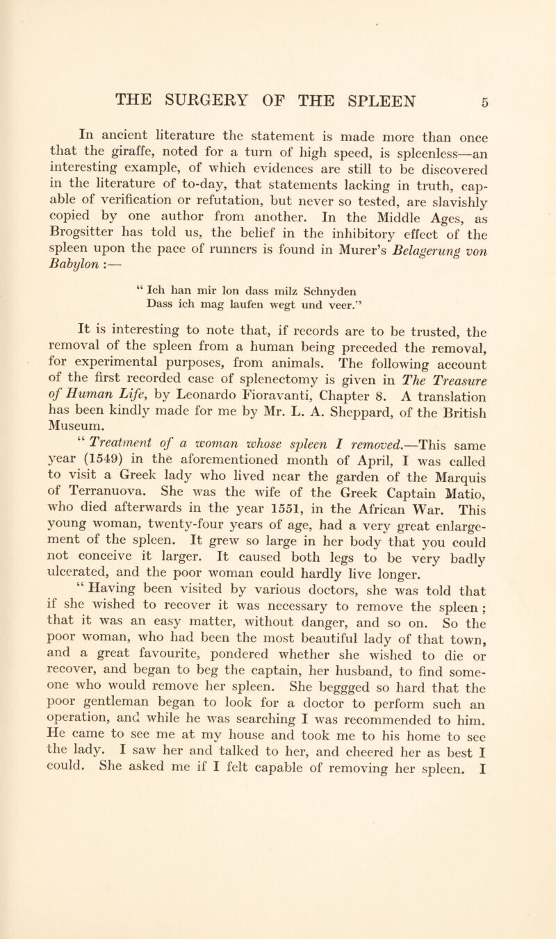 In ancient literature the statement is made more than once that the giraffe, noted for a turn of high speed, is spleenless-—an interesting example, of which evidences are still to be discovered in the literature of to-day, that statements lacking in truth, cap¬ able of verification or refutation, but never so tested, are slavishly copied by one author from another. In the Middle Ages, as Brogsitter has told us, the belief in the inhibitory effect of the spleen upon the pace of runners is found in Murer’s Belagerung von Babylon :— 44 Ich han mir Ion dass milz Schnyden Dass ich mag laufen wegt und veer.” It is interesting to note that, if records are to be trusted, the removal of the spleen from a human being preceded the removal, for experimental purposes, from animals. The following account of the first recorded case of splenectomy is given in The Treasure of Human Life, by Leonardo Fioravanti, Chapter 8. A translation has been kindly made for me by Mr. L. A. Sheppard, of the British Museum. “ Treatment of a woman whose spleen I removed.—This same year (1549) in the aforementioned month of April, I was called to visit a Greek lady who lived near the garden of the Marquis of Terranuova. She was the wife of the Greek Captain Matio, who died afterwards in the year 1551, in the African War. This young woman, twenty-four years of age, had a very great enlarge¬ ment of the spleen. It grew so large in her body that you could not conceive it larger. It caused both legs to be very badly ulcerated, and the poor woman could hardly live longer. “ Having been visited by various doctors, she was told that if she wished to recover it wras necessary to remove the spleen ; that it was an easy matter, without danger, and so on. So the poor woman, who had been the most beautiful lady of that town, and a great favourite, pondered whether she wished to die or recover, and began to beg the captain, her husband, to find some¬ one who would remove her spleen. She beggged so hard that the poor gentleman began to look for a doctor to perform such an operation, and while he was searching I was recommended to him. He came to see me at my house and took me to his home to see the lady. I saw her and talked to her, and cheered her as best I could. She asked me if I felt capable of removing her spleen. I