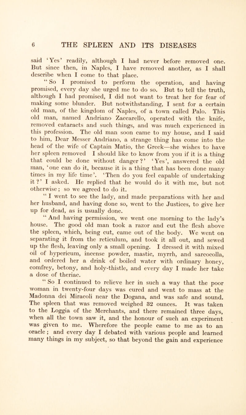 said ‘ Yes ’ readily, although I had never before removed one. But since then, in Naples, I have removed another, as I shall describe when I come to that place. “So I promised to perform the operation, and having promised, every day she urged me to do so. But to tell the truth, although I had promised, I did not want to treat her for fear of making some blunder. But notwithstanding, I sent for a certain old man, of the kingdom of Naples, of a town called Palo. This old man, named Andriano Zaccarello, operated with the knife, removed cataracts and such things, and was much experienced in this profession. The old man soon came to my house, and I said to him, Dear Messer Andriano, a strange thing has come into the head of the wife of Captain Matio, the Greek—she wishes to have her spleen removed I should like to know from you if it is a thing that could be done without danger?’ ‘Yes’, answered the old man, ‘one can do it, because it is a thing that has been done many times in my life time’. ‘Then do you feel capable of undertaking it ? ’ I asked. He replied that he would do it with me, but not otherwise; so we agreed to do it. “ I went to see the lady, and made preparations with her and her husband, and having done so, went to the Justices, to give her up for dead, as is usually done. “ And having permission, we went one morning to the lady’s house. The good old man took a razor and cut the flesh above the spleen, which, being cut, came out of the body. We went on separating it from the reticulum, and took it all out, and sewed up the flesh, leaving only a small opening. I dressed it with mixed oil of hypericum, incense powder, mastic, myrrh, and sarcocolla, and ordered her a drink of boiled water with ordinary honey, comfrey, betony, and holy-thistle, and every day I made her take a dose of theriac. “ So I continued to relieve her in such a way that the poor woman in twenty-four days was cured and went to mass at the Madonna dei Miracoli near the Dogana, and was safe and sound. The spleen that was removed weighed 32 ounces. It was taken to the Loggia of the Merchants, and there remained three days, when all the town saw it, and the honour of such an experiment was given to me. Wherefore the people came to me as to an oracle ; and every day I debated with various people and learned many things in my subject, so that beyond the gain and experience