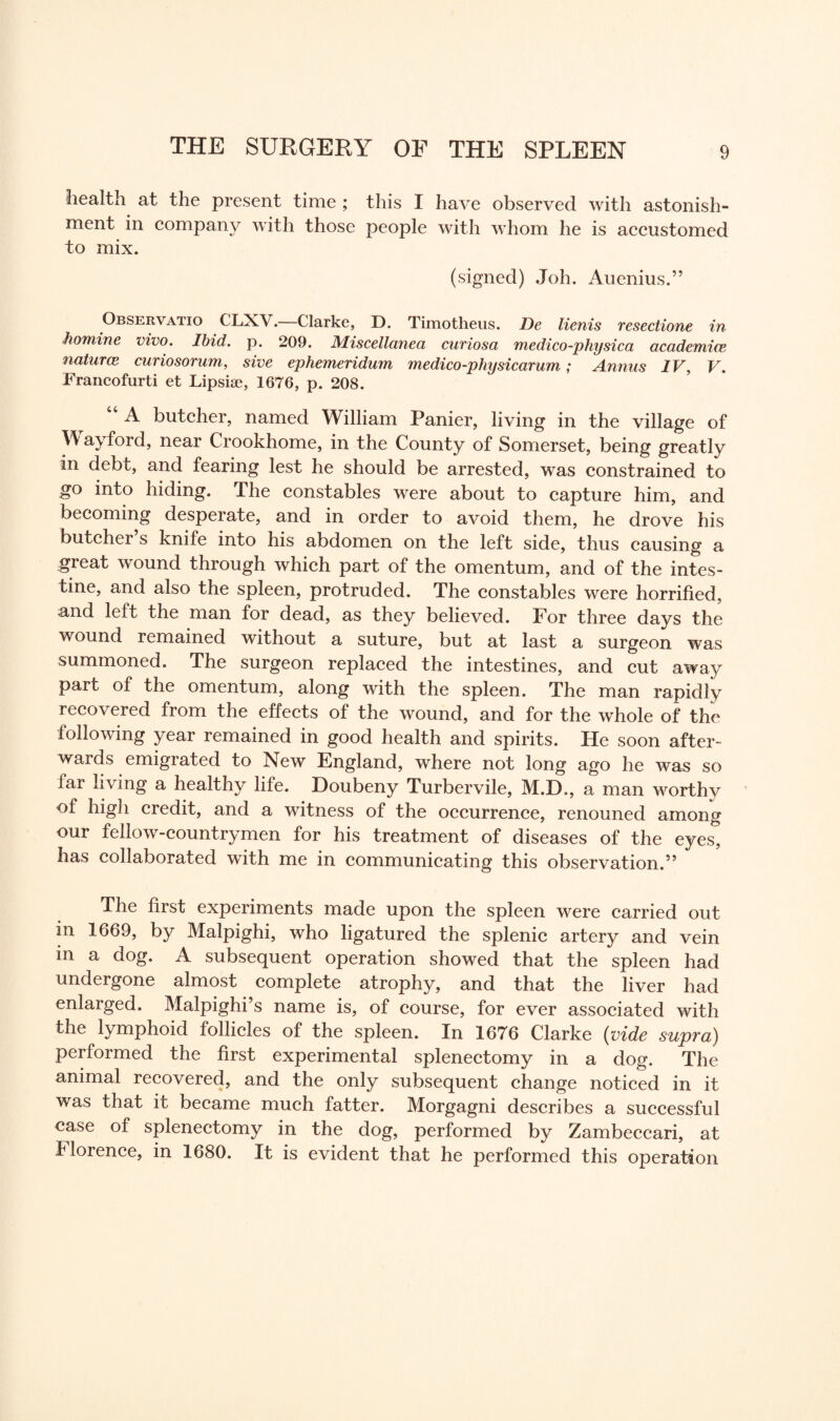 health at the present time ; this I have observed with astonish¬ ment in company with those people with whom he is accustomed to mix. (signed) Joh. Auenius.” Observatio CLX\. Clarke, D. Timotheus. De lienis resectione in homine vivo. Ibid. p. 209. Miscellanea curiosa medico-physica academice naturce curiosorum, sive ephemeridum medico-physicarum; Annas IV, V. Francofurti et Lipsiae, 1676, p. 208. 44 A butcher, named William Panier, living in the village of W ay ford, near Crookhome, in the County of Somerset, being greatly in debt, and fearing lest he should be arrested, was constrained to go into hiding. The constables were about to capture him, and becoming desperate, and in order to avoid them, he drove his butcher s knife into his abdomen on the left side, thus causing a great wound through which part of the omentum, and of the intes¬ tine, and also the spleen, protruded. The constables were horrified, and left the man for dead, as they believed. For three days the wound remained without a suture, but at last a surgeon was summoned. The surgeon replaced the intestines, and cut away part of the omentum, along with the spleen. The man rapidly recovered from the effects of the wound, and for the whole of the following year remained in good health and spirits. He soon after- waids emigrated to New England, where not long ago he was so lai living a healthy life. Doubeny Turbervile, M.R., a man worthv of high credit, and a witness of the occurrence, renouned among our fellow-countrymen for his treatment of diseases of the eyes, has collaborated with me in communicating this observation.” The first experiments made upon the spleen were carried out in 1669, by Malpighi, who ligatured the splenic artery and vein in a dog. A subsequent operation showed that the spleen had undergone almost complete atrophy, and that the liver had enlarged. Malpighi’s name is, of course, for ever associated with the lymphoid follicles of the spleen. In 1676 Clarke (vide supra) performed the first experimental splenectomy in a dog. The animal recovered, and the only subsequent change noticed in it was that it became much fatter. Morgagni describes a successful case of splenectomy in the dog, performed by Zambeccari, at Florence, in 1680. It is evident that he performed this operation