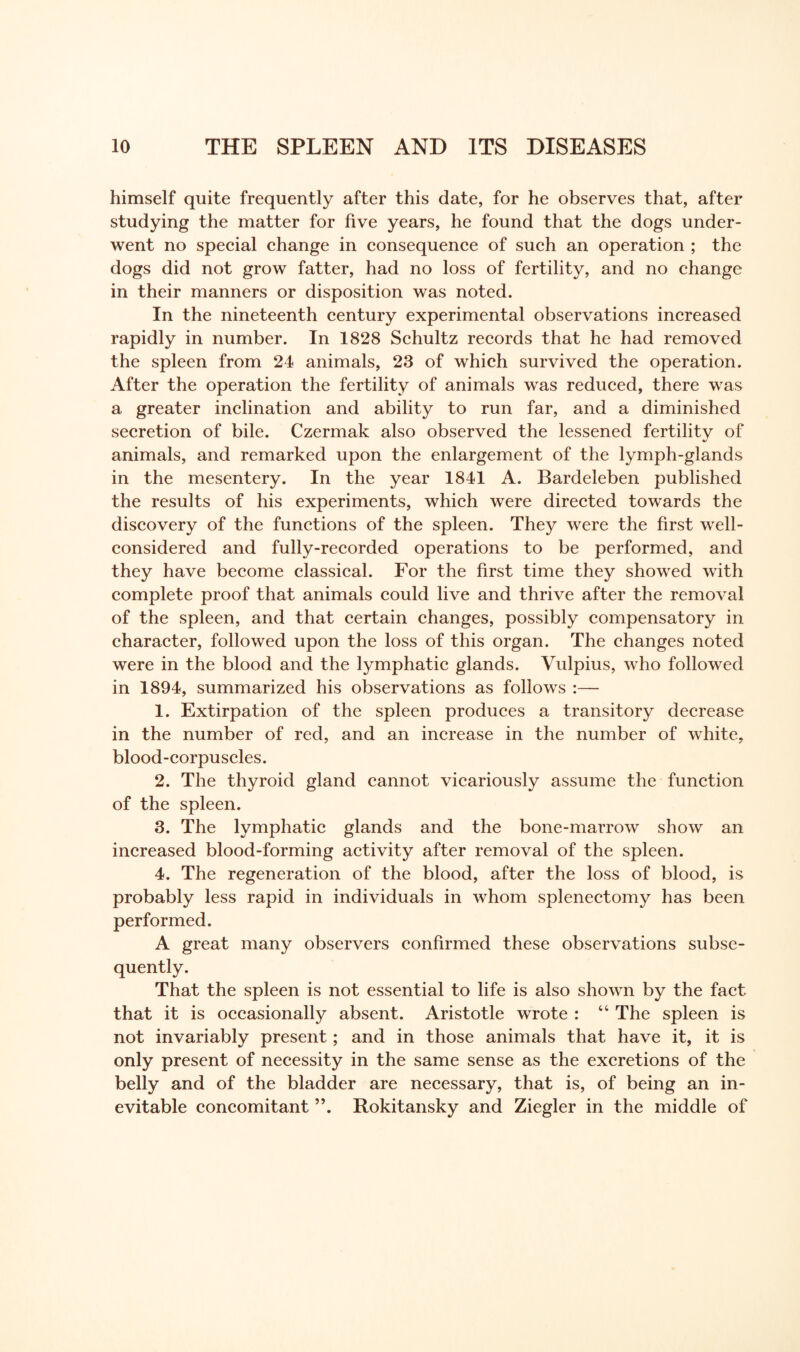 himself quite frequently after this date, for he observes that, after studying the matter for five years, he found that the dogs under¬ went no special change in consequence of such an operation ; the dogs did not grow fatter, had no loss of fertility, and no change in their manners or disposition was noted. In the nineteenth century experimental observations increased rapidly in number. In 1828 Schultz records that he had removed the spleen from 24 animals, 23 of which survived the operation. After the operation the fertility of animals was reduced, there was a greater inclination and ability to run far, and a diminished secretion of bile. Czermak also observed the lessened fertilitv of animals, and remarked upon the enlargement of the lymph-glands in the mesentery. In the year 1841 A. Bardeleben published the results of his experiments, which were directed towards the discovery of the functions of the spleen. They were the first well- considered and fully-recorded operations to be performed, and they have become classical. For the first time they showed with complete proof that animals could live and thrive after the removal of the spleen, and that certain changes, possibly compensatory in character, followed upon the loss of this organ. The changes noted were in the blood and the lymphatic glands. Vulpius, who followed in 1894, summarized his observations as follows :— 1. Extirpation of the spleen produces a transitory decrease in the number of red, and an increase in the number of white, blood-corpuscles. 2. The thyroid gland cannot vicariously assume the function of the spleen. 3. The lymphatic glands and the bone-marrow show an increased blood-forming activity after removal of the spleen. 4. The regeneration of the blood, after the loss of blood, is probably less rapid in individuals in whom splenectomy has been performed. A great many observers confirmed these observations subse¬ quently. That the spleen is not essential to life is also shown by the fact that it is occasionally absent. Aristotle wrote : “ The spleen is not invariably present; and in those animals that have it, it is only present of necessity in the same sense as the excretions of the belly and of the bladder are necessary, that is, of being an in¬ evitable concomitant Rokitansky and Ziegler in the middle of