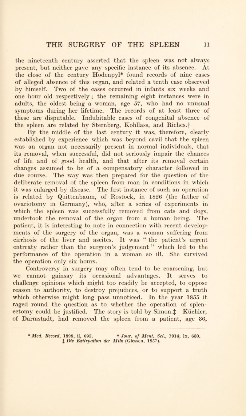 the nineteenth century asserted that the spleen was not always present, but neither gave any specific instance of its absence. At the close of the century Hodenpyl* found records of nine cases of alleged absence of this organ, and related a tenth case observed by himself. Two of the cases occurred in infants six weeks and one hour old respectively ; the remaining eight instances were in adults, the oldest being a woman, age 57, who had no unusual symptoms during her lifetime. The records of at least three of these are disputable. Indubitable cases of congenital absence of the spleen are related by Sternberg, Kohllass, and Riches.*)* By the middle of the last century it was, therefore, clearly established by experience which was beyond cavil that the spleen was an organ not necessarily present in normal individuals, that its removal, when successful, did not seriously impair the chances of life and of good health, and that after its removal certain changes assumed to be of a compensatory character followed in due course. The way was then prepared for the question of the deliberate removal of the spleen from man in conditions in which it was enlarged by disease. The first instance of such an operation is related by Quittenbaum, of Rostock, in 1826 (the father of ovariotomy in Germany), who, after a series of experiments in which the spleen was successfully removed from cats and dogs, undertook the removal of the organ from a human being. The patient, it is interesting to note in connection with recent develop¬ ments of the surgery of the organ, was a woman suffering from cirrhosis of the liver and ascites. It was 44 the patient’s urgent entreaty rather than the surgeon’s judgement ” which led to the performance of the operation in a woman so ill. She survived the operation only six hours. Controversy in surgery may often tend to be coarsening, but we cannot gainsay its occasional advantages. It serves to challenge opinions which might too readily be accepted, to oppose reason to authority, to destroy prejudices, or to support a truth which otherwise might long pass unnoticed. In the year 1855 it raged round the question as to whether the operation of splen¬ ectomy could be justified. The story is told by Simon.$ Kiichler, of Darmstadt, had removed the spleen from a patient, age 36, * Med. Record, 1898, ii, 695. f Jour, of Ment. Sci., 1914, lx, 630. % Die Extirpation der Milz (Giessen, 1857).