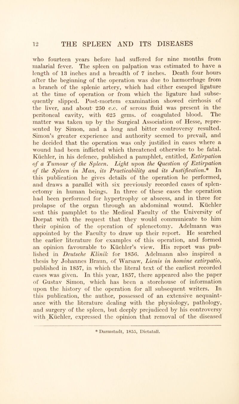 who fourteen years before had suffered for nine months from malarial fever. The spleen on palpation was estimated to have a length of 13 inches and a breadth of 7 inches. Death four hours after the beginning of the operation was due to haemorrhage from a branch of the splenic artery, which had either escaped ligature at the time of operation or from which the ligature had subse¬ quently slipped. Post-mortem examination showed cirrhosis of the liver, and about 250 c.c. of serous fluid was present in the peritoneal cavity, with 625 grms. of coagulated blood. The matter was taken up by the Surgical Association of Hesse, repre¬ sented by Simon, and a long and bitter controversy resulted. Simon’s greater experience and authority seemed to prevail, and he decided that the operation was only justified in cases where a wound had been inflicted which threatened otherwise to be fatal. Kuchler, in his defence, published a pamphlet, entitled, Extirpation of a Tumour of the Spleen. Light upon the Question of Extirpation of the Spleen in Man, its Practicability and its Justification.* In this publication he gives details of the operation he performed, and draws a parallel with six previously recorded cases of splen¬ ectomy in human beings. In three of these cases the operation had been performed for hypertrophy or abscess, and in three for prolapse of the organ through an abdominal wound. Kuchler sent this pamphlet to the Medical Faculty of the University of Dorpat with the request that they would communicate to him their opinion of the operation of splenectomy. Adelmann was appointed by the Faculty to draw up their report. He searched the earlier literature for examples of this operation, and formed an opinion favourable to Kiichler’s view. His report was pub¬ lished in Deutsche Klinik for 1856. Adelmann also inspired a thesis by Johannes Braun, of Warsaw, Lienis in homine extirpatio, published in 1857, in which the literal text of the earliest recorded cases was given. In this year, 1857, there appeared also the paper of Gustav Simon, which has been a storehouse of information upon the history of the operation for all subsequent writers. In this publication, the author, possessed of an extensive acquaint¬ ance with the literature dealing with the physiology, pathology, and surgery of the spleen, but deeply prejudiced by his controversy with Kuchler, expressed the opinion that removal of the diseased * Darmstadt, 1855, Dietatall.