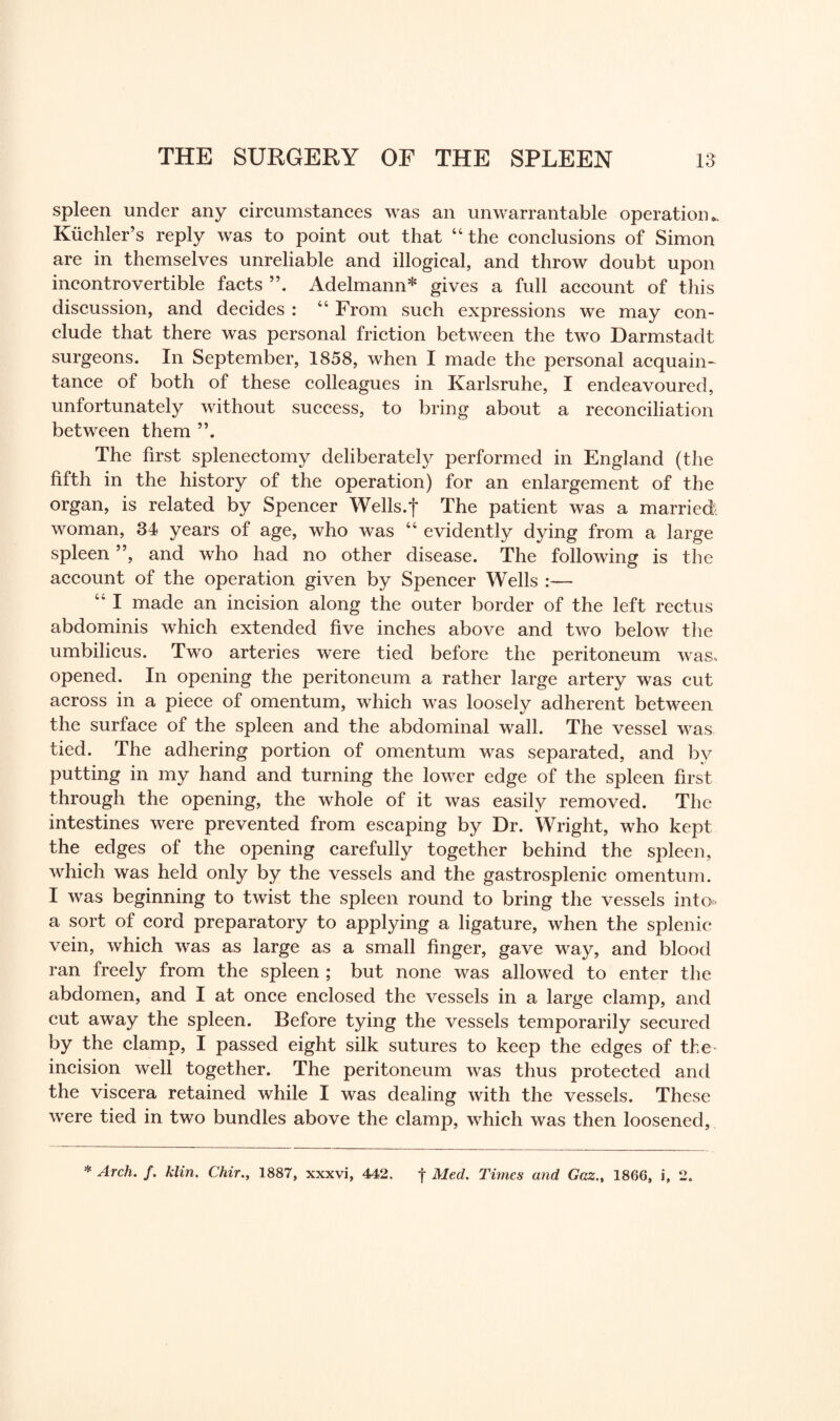 spleen under any circumstances was an unwarrantable operation*. Kiichler’s reply was to point out that “ the conclusions of Simon are in themselves unreliable and illogical, and throw doubt upon incontrovertible facts Adelmann* gives a full account of this discussion, and decides : “ From such expressions we may con¬ clude that there was personal friction between the two Darmstadt surgeons. In September, 1858, when I made the personal acquain¬ tance of both of these colleagues in Karlsruhe, I endeavoured, unfortunately without success, to bring about a reconciliation between them The first splenectomy deliberately performed in England (the fifth in the history of the operation) for an enlargement of the organ, is related by Spencer Wells.f The patient was a married; woman, 34 years of age, who was “ evidently dying from a large spleen ”, and who had no other disease. The following is the account of the operation given by Spencer Wells :— 44 I made an incision along the outer border of the left rectus abdominis which extended five inches above and two below the umbilicus. Two arteries were tied before the peritoneum was. opened. In opening the peritoneum a rather large artery was cut across in a piece of omentum, which was loosely adherent between the surface of the spleen and the abdominal wall. The vessel was tied. The adhering portion of omentum was separated, and by putting in my hand and turning the lower edge of the spleen first through the opening, the whole of it was easily removed. The intestines were prevented from escaping by Dr. Wright, who kept the edges of the opening carefully together behind the spleen, which was held only by the vessels and the gastrosplenic omentum. I was beginning to twist the spleen round to bring the vessels into* a sort of cord preparatory to applying a ligature, when the splenic vein, which was as large as a small finger, gave way, and blood ran freely from the spleen ; but none was allowed to enter the abdomen, and I at once enclosed the vessels in a large clamp, and cut away the spleen. Before tying the vessels temporarily secured by the clamp, I passed eight silk sutures to keep the edges of the incision well together. The peritoneum was thus protected and the viscera retained while I was dealing with the vessels. These were tied in two bundles above the clamp, which was then loosened. * Arch, f. klin. Chir., 1887, xxxvi, 442. | Med. Times and Gaz.t 1866, i, 2.