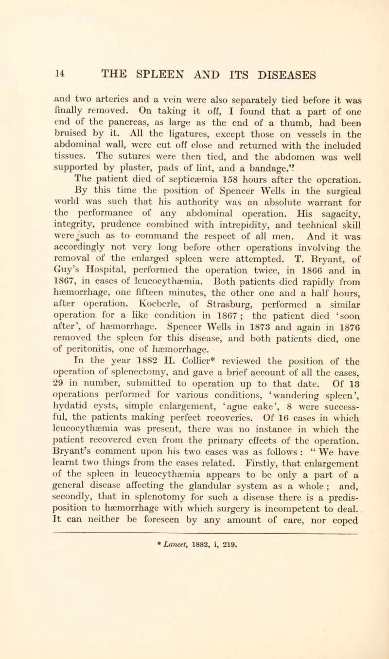 .and two arteries and a vein were also separately tied before it was finally removed. On taking it off, I found that a part of one end of the pancreas, as large as the end of a thumb, had been bruised by it. All the ligatures, except those on vessels in the abdominal wall, were cut off close and returned with the included tissues. The sutures were then tied, and the abdomen was well supported by plaster, pads of lint, and a bandage.5? The patient died of septicaemia 158 hours after the operation. By this time the position of Spencer Wells in the surgical world was such that his authority was an absolute warrant for the performance of any abdominal operation. His sagacity, integrity, prudence combined with intrepidity, and technical skill were^such as to command the respect of all men. And it was accordingly not very long before other operations involving the removal of the enlarged spleen were attempted. T. Bryant, of Guy’s Hospital, performed the operation twice, in 1866 and in 1867, in cases of leucocythaemia. Both patients died rapidly from haemorrhage, one fifteen minutes, the other one and a half hours, after operation. Koeberle, of Strasburg, performed a similar operation for a like condition in 1867 ; the patient died ‘soon after’, of haemorrhage. Spencer Wells in 1873 and again in 1876 removed the spleen for this disease, and both patients died, one of peritonitis, one of haemorrhage. In the year 1882 H. Collier* reviewed the position of the operation of splenectomy, and gave a brief account of all the cases, 29 in number, submitted to operation up to that date. Of 13 operations performed for various conditions, ‘ wandering spleen ’, hydatid cysts, simple enlargement, ‘ague cake’, 8 were success¬ ful, the patients making perfect recoveries. Of 16 cases in which leucocythaemia was present, there was no instance in which the patient recovered even from the primary effects of the operation. Bryant’s comment upon his two cases was as follows : “ We have learnt two things from the cases related. Firstly, that enlargement of the spleen in leucocythaemia appears to be only a part of a general disease affecting the glandular system as a whole ; and, secondly, that in splenotomy for such a disease there is a predis¬ position to haemorrhage with which surgery is incompetent to deal., It can neither be foreseen by any amount of care, nor coped * Lancet, 1882, i, 219.