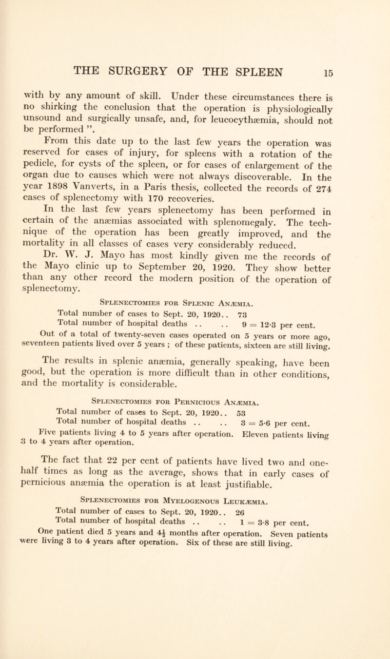 with by any amount of skill. Under these circumstances there is no shirking the conclusion that the operation is physiologically unsound and surgically unsafe, and, for leucocythaemia, should not be performed From this date up to the last few years the operation was reserved for cases of injury, for spleens with a rotation of the pedicle, for cysts of the spleen, or for cases of enlargement of the organ due to causes which were not always discoverable. In the year 1898 Vanverts, in a Paris thesis, collected the records of 274 cases of splenectomy with 170 recoveries. In the last few years splenectomy has been performed in certain of the anaemias associated with splenomegaly. The tech¬ nique of the operation has been greatly improved, and the mortality in all classes of cases very considerably reduced. Dr. W. J. Mayo has most kindly given me the records of the Mayo clinic up to September 20, 1920. They show better than any other record the modern position of the operation of splenectomy. Splenectomies for Splenic Anaemia. Total number of cases to Sept. 20, 1920.. 73 Total number of hospital deaths .. .. 9 = 12-3 per cent. Out of a total of twenty-seven cases operated on 5 years or more ago, seventeen patients lived over 5 years ; of these patients, sixteen are still living. The results in splenic anaemia, generally speaking, have been good, but the operation is more difficult than in other conditions, and the mortality is considerable. Splenectomies for Pernicious Anaemia. Total number of cases to Sept. 20, 1920.. 53 Total number of hospital deaths .. .. 3 = 5-6 per cent. Five patients living 4 to 5 years after operation. Eleven patients living 3 to 4 years after operation. The fact that 22 per cent of patients have lived two and one- half times as long as the average, shows that in early cases of pernicious anaemia the operation is at least justifiable. Splenectomies for Myelogenous Leukaemia. Total number of cases to Sept. 20, 1920.. 26 Total number of hospital deaths .. .. 1 = 3-8 per cent. One patient died 5 years and 4£ months after operation. Seven patients were living 3 to 4 years after operation. Six of these are still living