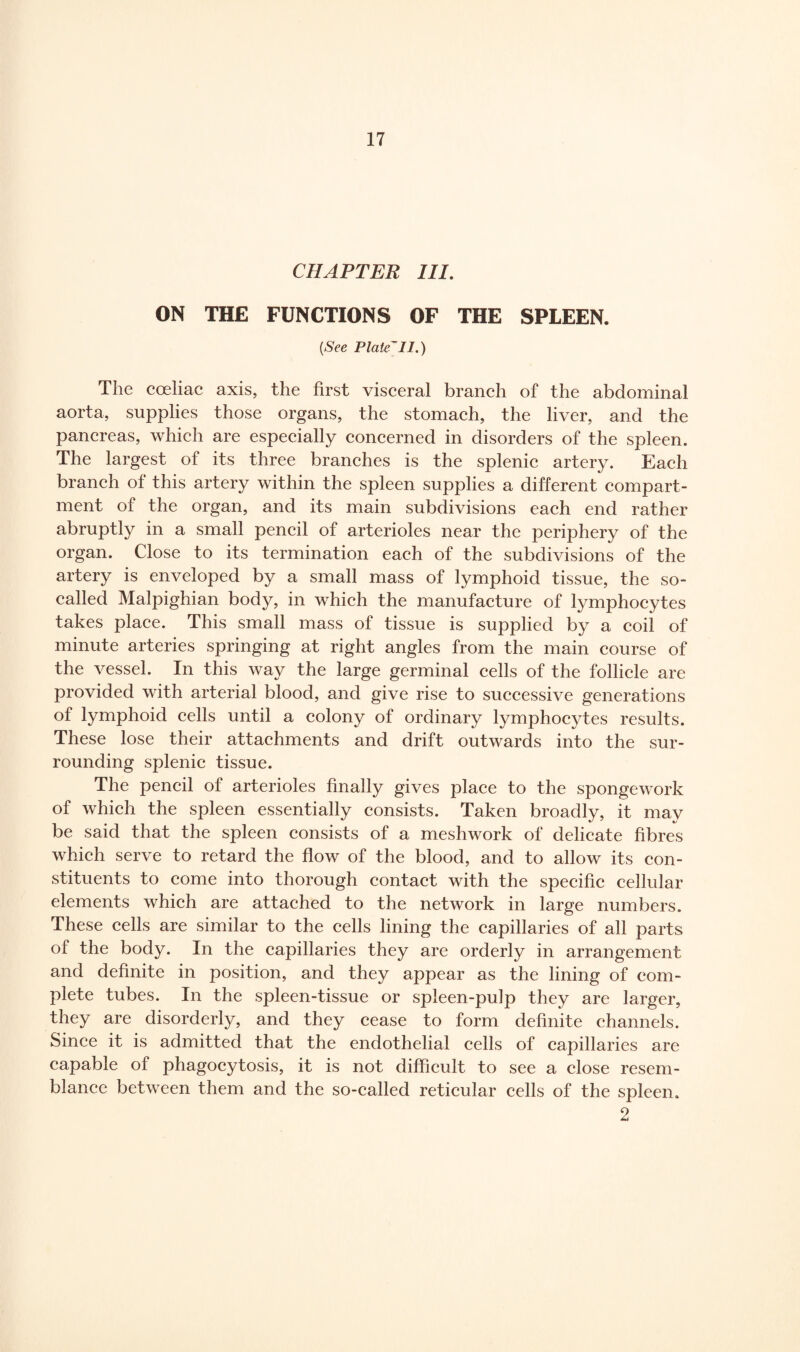 CHAPTER III. ON THE FUNCTIONS OF THE SPLEEN. (See Plate^ll.) The coeliac axis, the first visceral branch of the abdominal aorta, supplies those organs, the stomach, the liver, and the pancreas, which are especially concerned in disorders of the spleen. The largest of its three branches is the splenic artery. Each branch of this artery within the spleen supplies a different compart¬ ment of the organ, and its main subdivisions each end rather abruptly in a small pencil of arterioles near the periphery of the organ. Close to its termination each of the subdivisions of the artery is enveloped by a small mass of lymphoid tissue, the so- called Malpighian body, in which the manufacture of lymphocytes takes place. This small mass of tissue is supplied by a coil of minute arteries springing at right angles from the main course of the vessel. In this way the large germinal cells of the follicle are provided with arterial blood, and give rise to successive generations of lymphoid cells until a colony of ordinary lymphocytes results. These lose their attachments and drift outwards into the sur¬ rounding splenic tissue. The pencil of arterioles finally gives place to the spongework of which the spleen essentially consists. Taken broadly, it may be said that the spleen consists of a meshwork of delicate fibres which serve to retard the flow of the blood, and to allow its con¬ stituents to come into thorough contact with the specific cellular elements which are attached to the network in large numbers. These cells are similar to the cells lining the capillaries of all parts of the body. In the capillaries they are orderly in arrangement and definite in position, and they appear as the lining of com¬ plete tubes. In the spleen-tissue or spleen-pulp they are larger, they are disorderly, and they cease to form definite channels. Since it is admitted that the endothelial cells of capillaries are capable of phagocytosis, it is not difficult to see a close resem¬ blance between them and the so-called reticular cells of the spleen. 2