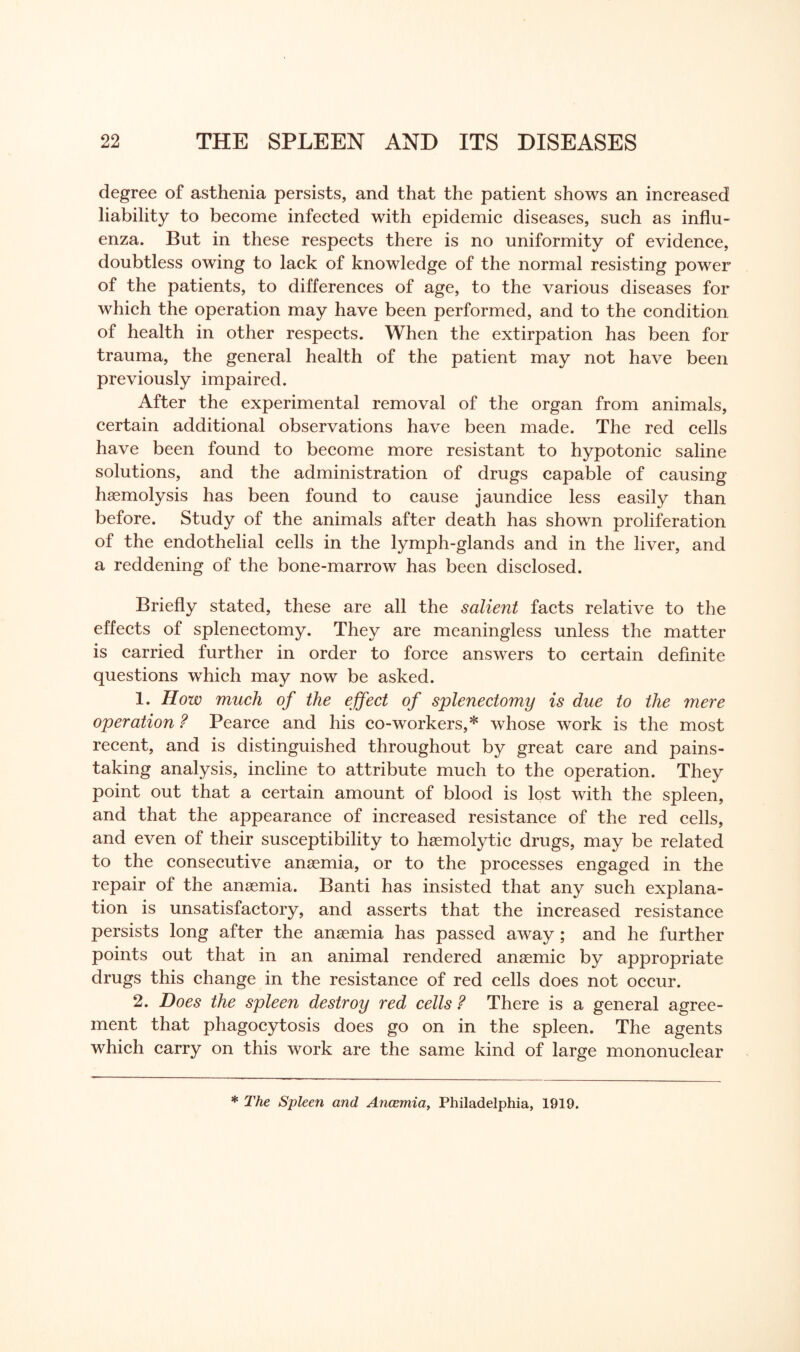 degree of asthenia persists, and that the patient shows an increased liability to become infected with epidemic diseases, such as influ¬ enza. But in these respects there is no uniformity of evidence, doubtless owing to lack of knowledge of the normal resisting power of the patients, to differences of age, to the various diseases for which the operation may have been performed, and to the condition of health in other respects. When the extirpation has been for trauma, the general health of the patient may not have been previously impaired. After the experimental removal of the organ from animals, certain additional observations have been made. The red cells have been found to become more resistant to hypotonic saline solutions, and the administration of drugs capable of causing haemolysis has been found to cause jaundice less easily than before. Study of the animals after death has shown proliferation of the endothelial cells in the lymph-glands and in the liver, and a reddening of the bone-marrow has been disclosed. Briefly stated, these are all the salient facts relative to the effects of splenectomy. They are meaningless unless the matter is carried further in order to force answers to certain definite questions which may now be asked. 1. How much of the effect of splenectomy is due to the mere operation ? Pearce and his co-workers, * whose work is the most recent, and is distinguished throughout by great care and pains¬ taking analysis, incline to attribute much to the operation. They point out that a certain amount of blood is lost with the spleen, and that the appearance of increased resistance of the red cells, and even of their susceptibility to haemolytic drugs, may be related to the consecutive anaemia, or to the processes engaged in the repair of the anaemia. Banti has insisted that any such explana¬ tion is unsatisfactory, and asserts that the increased resistance persists long after the anaemia has passed away ; and he further points out that in an animal rendered anaemic by appropriate drugs this change in the resistance of red cells does not occur. 2. Does the spleen destroy red cells ? There is a general agree¬ ment that phagocytosis does go on in the spleen. The agents which carry on this work are the same kind of large mononuclear * The Spleen and Ancemia, Philadelphia, 1919.