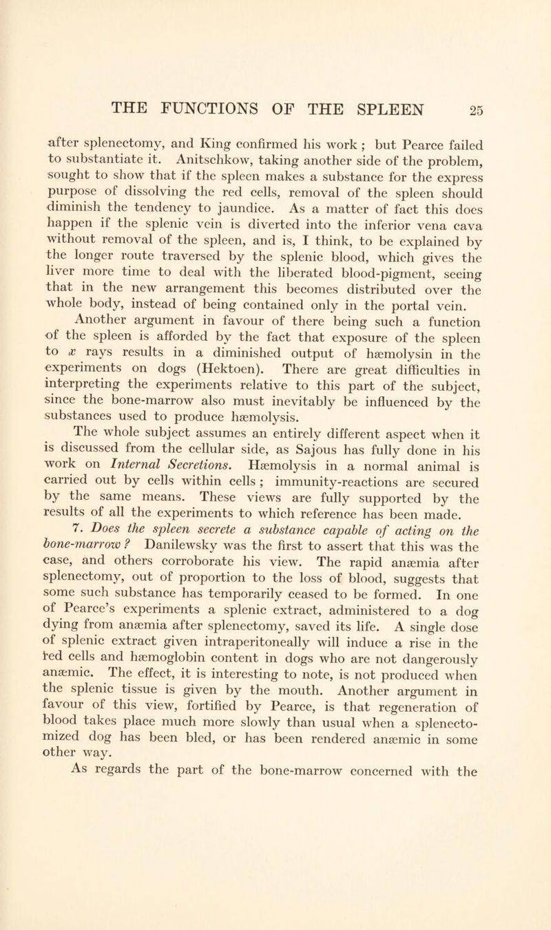 after splenectomy, and King confirmed his work ; but Pearce failed to substantiate it. Anitschkow, taking another side of the problem, sought to show that if the spleen makes a substance for the express purpose of dissolving the red cells, removal of the spleen should diminish the tendency to jaundice. As a matter of fact this does happen if the splenic vein is diverted into the inferior vena cava without removal of the spleen, and is, I think, to be explained by the longer route traversed by the splenic blood, which gives the liver more time to deal with the liberated blood-pigment, seeing that in the new arrangement this becomes distributed over the whole body, instead of being contained only in the portal vein. Another argument in favour of there being such a function of the spleen is afforded by the fact that exposure of the spleen to cc rays results in a diminished output of haemolysin in the experiments on dogs (Hektoen). There are great difficulties in interpreting the experiments relative to this part of the subject, since the bone-marrow also must inevitably be influenced by the substances used to produce haemolysis. The whole subject assumes an entirely different aspect when it is discussed from the cellular side, as Sajous has fully done in his work on Internal Secretions. Haemolysis in a normal animal is carried out by cells within cells ; immunity-reactions are secured by the same means. These views are fully supported by the results of all the experiments to which reference has been made. 7. Does the spleen secrete a substance capable of acting on the bone-marrow ? Danilewsky was the first to assert that this was the case, and others corroborate his view. The rapid anaemia after splenectomy, out of proportion to the loss of blood, suggests that some such substance has temporarily ceased to be formed. In one of Pearce’s experiments a splenic extract, administered to a dog dying from anaemia after splenectomy, saved its life. A single dose of splenic extract given intraperitoneally will induce a rise in the ted cells and haemoglobin content in dogs who are not dangerously anaemic. The effect, it is interesting to note, is not produced when the splenic tissue is given by the mouth. Another argument in favour of this view, fortified by Pearce, is that regeneration of blood takes place much more slowly than usual when a splenecto- mized dog has been bled, or has been rendered anaemic in some other way. As regards the part of the bone-marrow concerned with the