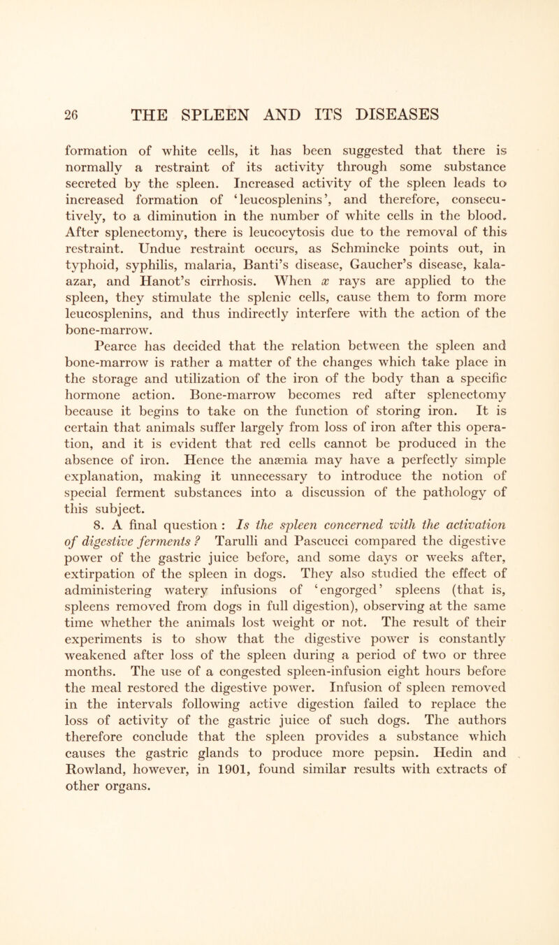 formation of white cells, it has been suggested that there is normally a restraint of its activity through some substance secreted by the spleen. Increased activity of the spleen leads to increased formation of ‘ leucosplenins’, and therefore, consecu¬ tively, to a diminution in the number of white cells in the blood„ After splenectomy, there is leucocytosis due to the removal of this restraint. Undue restraint occurs, as Schmincke points out, in typhoid, syphilis, malaria, Banti’s disease, Gaucher’s disease, kala- azar, and Hanot’s cirrhosis. When x rays are applied to the spleen, they stimulate the splenic cells, cause them to form more leucosplenins, and thus indirectly interfere with the action of the bone-marrow. Pearce has decided that the relation between the spleen and bone-marrow is rather a matter of the changes which take place in the storage and utilization of the iron of the body than a specific hormone action. Bone-marrow becomes red after splenectomy because it begins to take on the function of storing iron. It is certain that animals suffer largely from loss of iron after this opera¬ tion, and it is evident that red cells cannot be produced in the absence of iron. Hence the anaemia may have a perfectly simple explanation, making it unnecessary to introduce the notion of special ferment substances into a discussion of the pathology of this subject. 8. A final question : Is the spleen concerned with the activation of digestive ferments ? Tarulli and Pascucci compared the digestive power of the gastric juice before, and some days or weeks after, extirpation of the spleen in dogs. They also studied the effect of administering watery infusions of ‘engorged’ spleens (that is, spleens removed from dogs in full digestion), observing at the same time whether the animals lost weight or not. The result of their experiments is to show that the digestive power is constantly weakened after loss of the spleen during a period of two or three months. The use of a congested spleen-infusion eight hours before the meal restored the digestive power. Infusion of spleen removed in the intervals following active digestion failed to replace the loss of activity of the gastric juice of such dogs. The authors therefore conclude that the spleen provides a substance which causes the gastric glands to produce more pepsin. Hedin and Rowland, however, in 1901, found similar results with extracts of other organs.