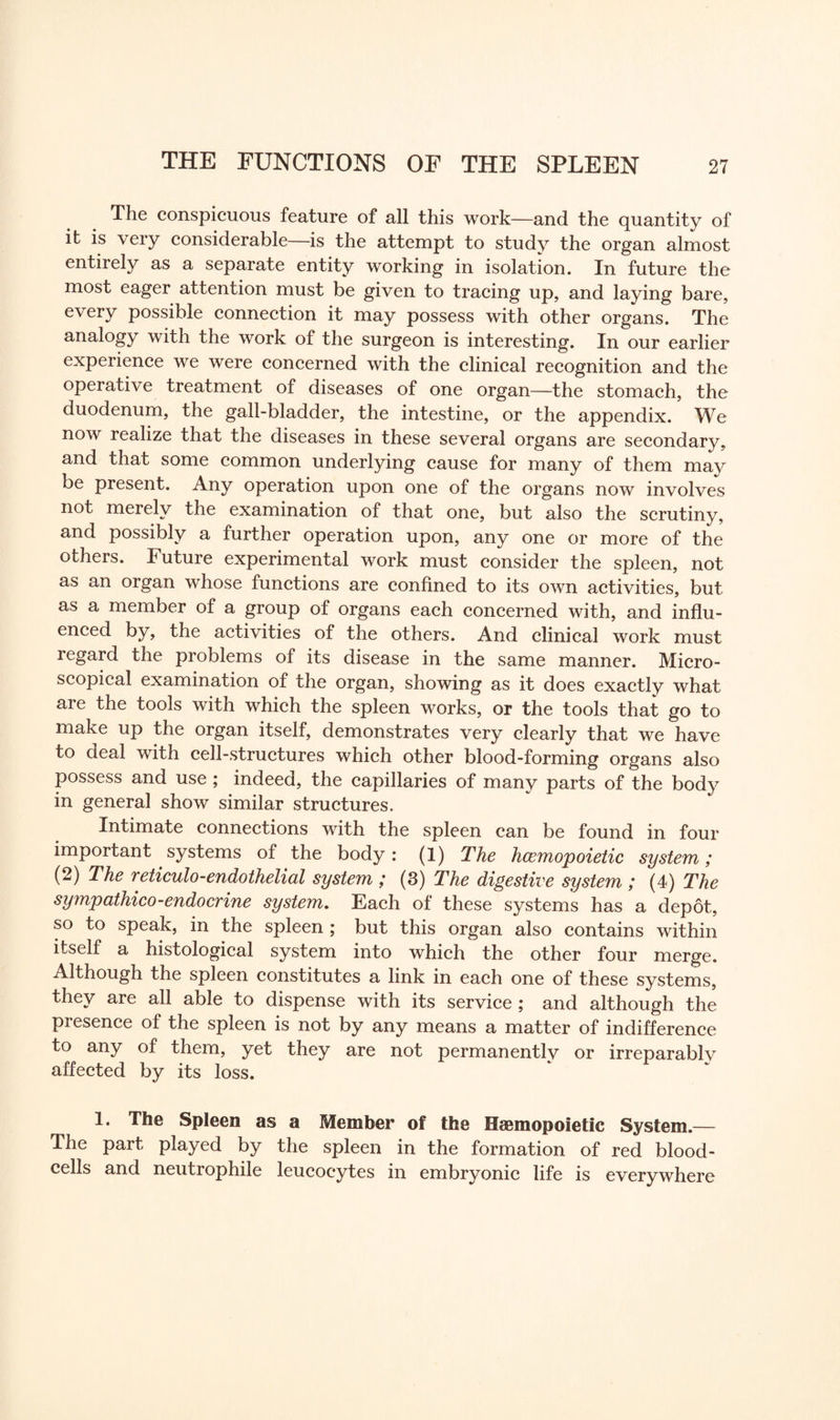 The conspicuous feature of all this work—and the quantity of it is very considerable—is the attempt to study the organ almost entirely as a separate entity working in isolation. In future the most eager attention must be given to tracing up, and laying bare, every possible connection it may possess with other organs. The analogy with the work of the surgeon is interesting. In our earlier experience we were concerned with the clinical recognition and the operative treatment of diseases of one organ—the stomach, the duodenum, the gall-bladder, the intestine, or the appendix. We now realize that the diseases in these several organs are secondary, and that some common underlying cause for many of them may be present. Any operation upon one of the organs now involves not merely the examination of that one, but also the scrutiny, and possibly a further operation upon, any one or more of the others. Future experimental work must consider the spleen, not as an organ whose functions are confined to its own activities, but as a member of a group of organs each concerned with, and influ¬ enced by, the activities of the others. And clinical work must legard the problems of its disease in the same manner. Micro¬ scopical examination of the organ, showing as it does exactly what are the tools with which the spleen works, or the tools that go to make up the organ itself, demonstrates very clearly that we have to deal with cell-structures which other blood-forming organs also possess and use ; indeed, the capillaries of many parts of the body in general show similar structures. Intimate connections with the spleen can be found in four important systems of the body: (1) The hcemopoietic system; (2) The reticulo-endothelial system ; (3) The digestive system ; (4) The sympathico-endocrine system. Each of these systems has a depot, so to speak, in the spleen; but this organ also contains within itself a histological system into which the other four merge. Although the spleen constitutes a link in each one of these systems, they are all able to dispense with its service ; and although the presence of the spleen is not by any means a matter of indifference to any of them, yet they are not permanently or irreparably affected by its loss. 1. The Spleen as a Member of the Msemopoietic System.— The part played by the spleen in the formation of red blood- cells and neutrophile leucocytes in embryonic life is everywhere