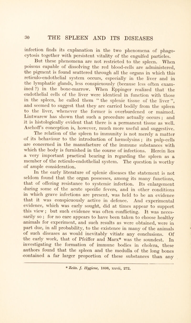 infection finds its explanation in the two phenomena of phago¬ cytosis together with persistent vitality of the engulfed particles. But these phenomena are not restricted to the spleen. When poisons capable of dissolving the red blood-cells are administered, the pigment is found scattered through all the organs in which this reticulo-endothelial system occurs, especially in the liver and in the lymphatic glands, less conspicuously (because less often exam¬ ined ?) in the bone-marrow. When Eppinger realized that the endothelial cells of the liver were identical in function with those in the spleen, he called them “ the splenic tissue of the liver ”, and seemed to suggest that they are carried bodily from the spleen to the liver, whenever the former is overburdened or maimed. Lintwarew has shown that such a procedure actually occurs ; and it is histologically evident that there is a permanent tissue as well. Aschoff’s conception is, however, much more useful and suggestive. The relation of the spleen to immunity is not merely a matter of its behaviour to the introduction of haemolysins ; its pulp-cells are concerned in the manufacture of the immune substances with which the body is furnished in the course of infections. Herein lies a very important practical bearing in regarding the spleen as a member of the reticulo-endothelial system. The question is worthy of ample consideration. In the early literature of splenic diseases the statement is not seldom found that the organ possesses, among its many functions, that of offering resistance to systemic infection. Its enlargement during some of the acute specific fevers, and in other conditions in which grave infections are present, was held to be an evidence that it was conspicuously active in defence. And experimental evidence, which was early sought, did at times appear to support this view ; but such evidence was often conflicting. It was neces¬ sarily so ; for no care appears to have been taken to choose healthy animals for experiment, and such results as were obtained, were in part due, in all probability, to the existence in many of the animals of such diseases as would inevitably vitiate any conclusions. Of the early work, that of Pfeiffer and Marx* was the soundest. In investigating the formation of immune bodies in cholera, these authors found that the spleen and the medulla of the long bones contained a far larger proportion of these substances than any * Zeits. /. Hygiene, 1898, xxvii, 272.