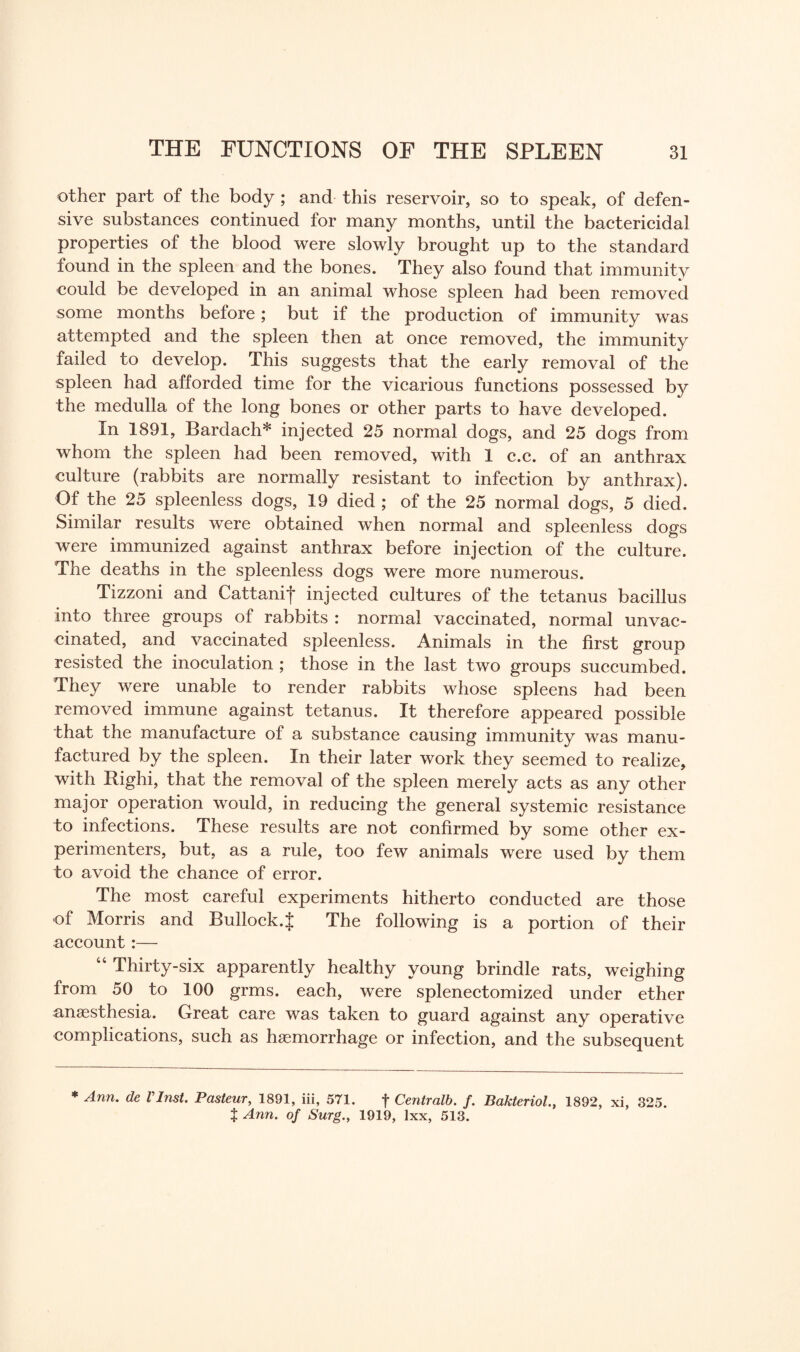 other part of the body ; and this reservoir, so to speak, of defen¬ sive substances continued for many months, until the bactericidal properties of the blood were slowly brought up to the standard found in the spleen and the bones. They also found that immunity could be developed in an animal whose spleen had been removed some months before; but if the production of immunity was attempted and the spleen then at once removed, the immunity failed to develop. This suggests that the early removal of the spleen had afforded time for the vicarious functions possessed by the medulla of the long bones or other parts to have developed. In 1891, Bardach* injected 25 normal dogs, and 25 dogs from whom the spleen had been removed, with 1 c.c. of an anthrax culture (rabbits are normally resistant to infection by anthrax). Of the 25 spleenless dogs, 19 died ; of the 25 normal dogs, 5 died. Similar results were obtained when normal and spleenless dogs were immunized against anthrax before injection of the culture. The deaths in the spleenless dogs were more numerous. Tizzoni and Cattanif injected cultures of the tetanus bacillus into three groups of rabbits : normal vaccinated, normal unvac¬ cinated, and vaccinated spleenless. Animals in the first group resisted the inoculation ; those in the last two groups succumbed. They were unable to render rabbits whose spleens had been removed immune against tetanus. It therefore appeared possible that the manufacture of a substance causing immunity was manu¬ factured by the spleen. In their later work they seemed to realize, with Righi, that the removal of the spleen merely acts as any other major operation would, in reducing the general systemic resistance to infections. These results are not confirmed by some other ex¬ perimenters, but, as a rule, too few animals were used by them to avoid the chance of error. The most careful experiments hitherto conducted are those of Morris and Bullock.J The following is a portion of their account:— “ Thirty-six apparently healthy young brindle rats, weighing from 50 to 100 grms. each, were splenectomized under ether anaesthesia. Great care was taken to guard against any operative complications, such as haemorrhage or infection, and the subsequent * Ann, de VInst. Pasteur, 1891, iii, 571. f Centralb. f. Bakteriol., 1892, xi, 325. t Ann. of Surg., 1919, lxx, 513.