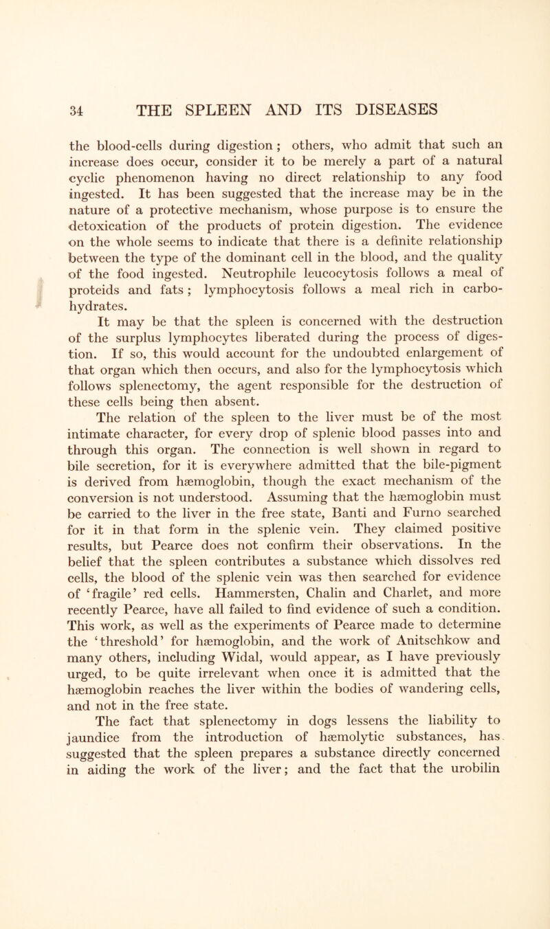 the blood-cells during digestion ; others, who admit that such an increase does occur, consider it to be merely a part of a natural cyclic phenomenon having no direct relationship to any food ingested. It has been suggested that the increase may be in the nature of a protective mechanism, whose purpose is to ensure the detoxication of the products of protein digestion. The evidence on the whole seems to indicate that there is a definite relationship between the type of the dominant cell in the blood, and the quality of the food ingested. Neutrophile leucocytosis follows a meal of proteids and fats ; lymphocytosis follows a meal rich in carbo¬ hydrates. It may be that the spleen is concerned with the destruction of the surplus lymphocytes liberated during the process of diges¬ tion. If so, this would account for the undoubted enlargement of that organ which then occurs, and also for the lymphocytosis which follows splenectomy, the agent responsible for the destruction of these cells being then absent. The relation of the spleen to the liver must be of the most intimate character, for every drop of splenic blood passes into and through this organ. The connection is well shown in regard to bile secretion, for it is everywhere admitted that the bile-pigment is derived from haemoglobin, though the exact mechanism of the conversion is not understood. Assuming that the haemoglobin must be carried to the liver in the free state, Banti and Furno searched for it in that form in the splenic vein. They claimed positive results, but Pearce does not confirm their observations. In the belief that the spleen contributes a substance which dissolves red cells, the blood of the splenic vein was then searched for evidence of ‘fragile’ red cells. Hammersten, Chalin and Charlet, and more recently Pearce, have all failed to find evidence of such a condition. This work, as well as the experiments of Pearce made to determine the ‘threshold’ for haemoglobin, and the work of Anitschkow and many others, including Widal, would appear, as I have previously urged, to be quite irrelevant when once it is admitted that the haemoglobin reaches the liver within the bodies of wandering cells, and not in the free state. The fact that splenectomy in dogs lessens the liability to jaundice from the introduction of haemolytic substances, has, suggested that the spleen prepares a substance directly concerned in aiding the work of the liver; and the fact that the urobilin