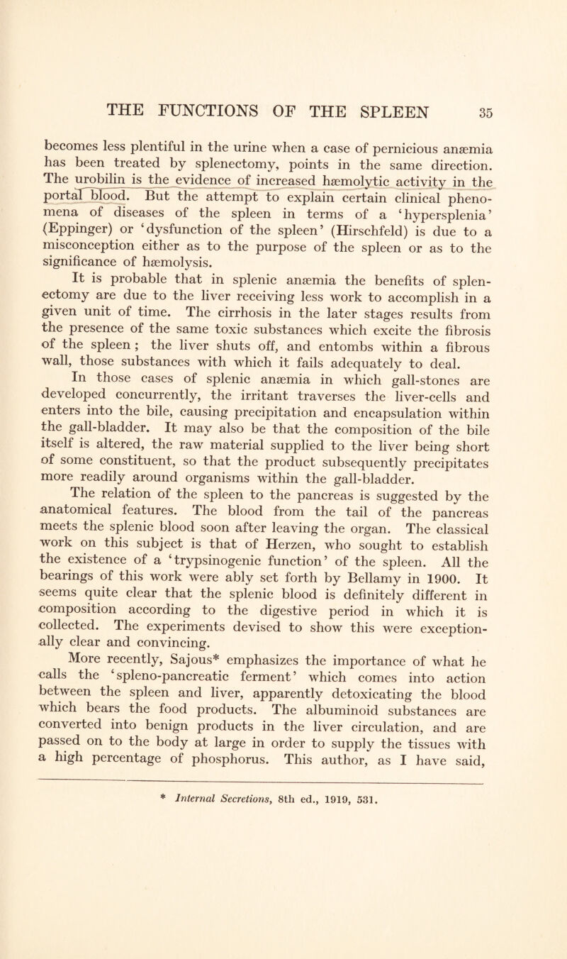 becomes less plentiful in the urine when a case of pernicious anaemia has been treated by splenectomy, points in the same direction. The urobilin is the evidence of increased haemolytic activity in the portaT blood! But the attempt to explain certain clinical pheno¬ mena of diseases of the spleen in terms of a 4 hypersplenia ’ (Eppinger) or ‘dysfunction of the spleen’ (Hirschfeld) is due to a misconception either as to the purpose of the spleen or as to the significance of haemolysis. It is probable that in splenic anaemia the benefits of splen¬ ectomy are due to the liver receiving less work to accomplish in a given unit of time. The cirrhosis in the later stages results from the presence of the same toxic substances which excite the fibrosis of the spleen ; the liver shuts off, and entombs within a fibrous wall, those substances with which it fails adequately to deal. In those cases of splenic anaemia in which gall-stones are developed concurrently, the irritant traverses the liver-cells and enters into the bile, causing precipitation and encapsulation within the gall-bladder. It may also be that the composition of the bile itself is altered, the raw material supplied to the liver being short of some constituent, so that the product subsequently precipitates more readily around organisms within the gall-bladder. The relation of the spleen to the pancreas is suggested by the anatomical features. The blood from the tail of the pancreas meets the splenic blood soon after leaving the organ. The classical work on this subject is that of Herzen, who sought to establish the existence of a ‘trypsinogenic function’ of the spleen. All the bearings of this work were ably set forth by Bellamy in 1900. It seems quite clear that the splenic blood is definitely different in composition according to the digestive period in which it is collected. The experiments devised to show this were exception¬ ally clear and convincing. More recently, Sajous* emphasizes the importance of what he calls the ‘ spleno-pancreatic ferment ’ which comes into action between the spleen and liver, apparently detoxicating the blood which bears the food products. The albuminoid substances are converted into benign products in the liver circulation, and are passed on to the body at large in order to supply the tissues with a high percentage of phosphorus. This author, as I have said, * Internal Secretions, 8th ed., 1919, 531.