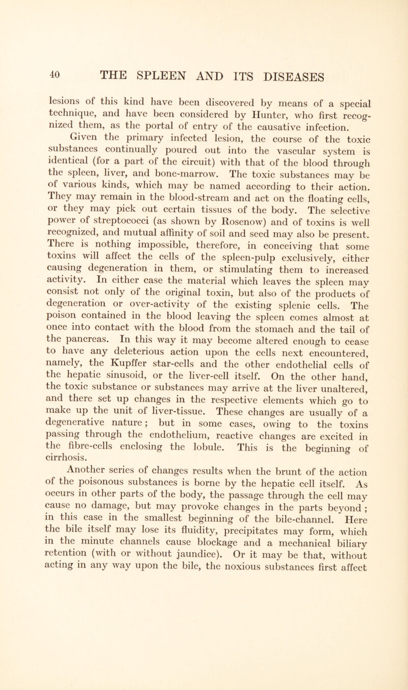 lesions of this kind have been discovered by means of a special technique, and have been considered by Hunter, who first recog¬ nized them, as the portal of entry of the causative infection. Given the primary infected lesion, the course of the toxic substances continually poured out into the vascular system is identical (for a part of the circuit) with that of the blood through the spleen, liver, and bone-marrow. The toxic substances may be of various kinds, which may be named according to their action. They may remain in the blood-stream and act on the floating cells, or they may pick out certain tissues of the body. The selective power of streptococci (as shown by Rosenow) and of toxins is well lecognized, and mutual affinity of soil and seed may also be present. There is nothing impossible, therefore, in conceiving that some toxins will affect the cells of the spleen-pulp exclusively, either causing degeneration in them, or stimulating them to increased activity. In either case the material which leaves the spleen may consist not only of the original toxin, but also of the products of degeneration or over-activity of the existing splenic cells. The poison contained in the blood leaving the spleen comes almost at once into contact with the blood from the stomach and the tail of the pancreas. In this way it may become altered enough to cease to have any deleterious action upon the cells next encountered, namely, the Kupffer star-cells and the other endothelial cells of the hepatic sinusoid, or the liver-cell itself. On the other hand, the toxic substance or substances may arrive at the liver unaltered, and there set up changes in the respective elements which go to make up the unit of liver-tissue. These changes are usually of a degenerative nature; but in some cases, owing to the toxins passing through the endothelium, reactive changes are excited in the fibre-cells enclosing the lobule. This is the beginning of cirrhosis. Another series of changes results when the brunt of the action of the poisonous substances is borne by the hepatic cell itself. As occurs in other parts of the body, the passage through the cell may cause no damage, but may provoke changes in the parts beyond ; in this case in the smallest beginning of the bile-channel. Here the bile itself may lose its fluidity, precipitates may form, which in the minute channels cause blockage and a mechanical biliary retention (with or without jaundice). Or it may be that, without acting in any way upon the bile, the noxious substances first affect