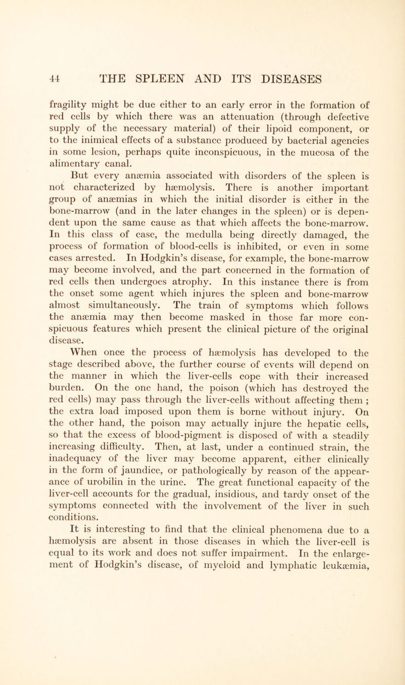 fragility might be due either to an early error in the formation of red cells by which there was an attenuation (through defective supply of the necessary material) of their lipoid component, or to the inimical effects of a substance produced by bacterial agencies in some lesion, perhaps quite inconspicuous, in the mucosa of the alimentary canal. But every anaemia associated with disorders of the spleen is not characterized by haemolysis. There is another important group of anaemias in which the initial disorder is either in the bone-marrow (and in the later changes in the spleen) or is depen¬ dent upon the same cause as that which affects the bone-marrow. In this class of case, the medulla being directly damaged, the process of formation of blood-cells is inhibited, or even in some cases arrested. In Hodgkin’s disease, for example, the bone-marrow may become involved, and the part concerned in the formation of red cells then undergoes atrophy. In this instance there is from the onset some agent which injures the spleen and bone-marrow almost simultaneously. The train of symptoms which follows the anaemia may then become masked in those far more con¬ spicuous features which present the clinical picture of the original disease. When once the process of haemolysis has developed to the stage described above, the further course of events will depend on the manner in which the liver-cells cope with their increased burden. On the one hand, the poison (which has destroyed the red cells) may pass through the liver-cells without affecting them ; the extra load imposed upon them is borne without injury. On the other hand, the poison may actually injure the hepatic cells, so that the excess of blood-pigment is disposed of with a steadily increasing difficulty. Then, at last, under a continued strain, the inadequacy of the liver may become apparent, either clinically in the form of jaundice, or pathologically by reason of the appear¬ ance of urobilin in the urine. The great functional capacity of the liver-cell accounts for the gradual, insidious, and tardy onset of the symptoms connected with the involvement of the liver in such conditions. It is interesting to find that the clinical phenomena due to a haemolysis are absent in those diseases in which the liver-cell is equal to its work and does not suffer impairment. In the enlarge¬ ment of Hodgkin’s disease, of myeloid and lymphatic leukaemia,