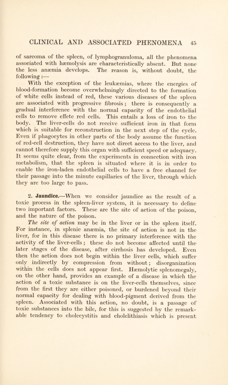 of sarcoma of the spleen, of lymphogranuloma, all the phenomena associated with haemolysis are characteristically absent. But none the less anaemia develops. The reason is, without doubt, the following :— With the exception of the leukaemias, where the energies of blood-formation become overwhelmingly directed to the formation of white cells instead of red, these various diseases of the spleen are associated with progressive fibrosis ; there is consequently a gradual interference with the normal capacity of the endothelial cells to remove effete red cells. This entails a loss of iron to the body. The liver-cells do not receive sufficient iron in that form which is suitable for reconstruction in the next step of the cycle. Even if phagocytes in other parts of the body assume the function of red-cell destruction, they have not direct access to the liver, and cannot therefore supply this organ with sufficient speed or adequacy. It seems quite clear, from the experiments in connection with iron metabolism, that the spleen is situated where it is in order to enable the iron-laden endothelial cells to have a free channel for their passage into the minute capillaries of the liver, through which they are too large to pass. 2. Jaundice.—When we consider jaundice as the result of a toxic process in the spleen-liver system, it is necessary to define two important factors. These are the site of action of the poison, and the nature of the poison. The site of action may be in the liver or in the spleen itself.. For instance, in splenic anaemia, the site of action is not in the liver, for in this disease there is no primary interference with the activity of the liver-cells ; these do not become affected until the later stages of the disease, after cirrhosis has developed. Even then the action does not begin within the liver cells, which suffer only indirectly by compression from without; disorganization within the cells does not appear first. Haemolytic splenomegaly, on the other hand, provides an example of a disease in which the action of a toxic substance is on the liver-cells themselves, since from the first they are either poisoned, or burdened beyond their normal capacity for dealing with blood-pigment derived from the spleen. Associated with this action, no doubt, is a passage of toxic substances into the bile, for this is suggested by the remark¬ able tendency to cholecystitis and cholelithiasis which is present