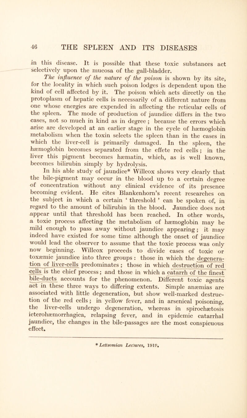 in this disease. It is possible that these toxic substances act selectively upon the mucosa of the gall-bladder. The influence of the nature of the poison is shown by its site, for the locality in which such poison lodges is dependent upon the kind of cell affected by it. The poison which acts directly on the protoplasm of hepatic cells is necessarily of a different nature from one whose energies are expended in affecting the reticular cells of the spleen. The mode of production of jaundice differs in the two cases, not so much in kind as in degree ; because the errors which arise are developed at an earlier stage in the cycle of haemoglobin metabolism when the toxin selects the spleen than in the cases in which the liver-cell is primarily damaged. In the spleen, the haemoglobin becomes separated from the effete red cells ; in the liver this pigment becomes haematin, which, as is well known, becomes bilirubin simply by hydrolysis. In his able study of jaundice* Willcox shows very clearly that the bile-pigment may occur in the blood up to a certain degree of concentration without any clinical evidence of its presence becoming evident. He cites Blankenhorn’s recent researches on the subject in which a certain ‘ threshold ’ can be spoken of, in regard to the amount of bilirubin in the blood. Jaundice does not appear until that threshold has been reached. In other words, a toxic process affecting the metabolism of haemoglobin may be mild enough to pass away without jaundice appearing ; it may indeed have existed for some time although the onset of jaundice would lead the observer to assume that the toxic process was only now beginning. Willcox proceeds to divide cases of toxic or toxaemic jaundice into three groups : those in which the degenera¬ tion of liver-cells predominates ; those in which destruction of red cells is the chief process; and those in which a catarrh of the finest bile-ducts accounts for the phenomenon. Different toxic agents act in these three ways to differing extents. Simple anaemias are associated with little degeneration, but show well-marked destruc¬ tion of the red cells ; in yellow fever, and in arsenical poisoning, the liver-cells undergo degeneration, whereas in spirochaetosis icterohaemorrhagica, relapsing fever, and in epidemic catarrhal jaundice, the changes in the bile-passages are the most conspicuous effect* * Letlsomian Lectures, 191P.